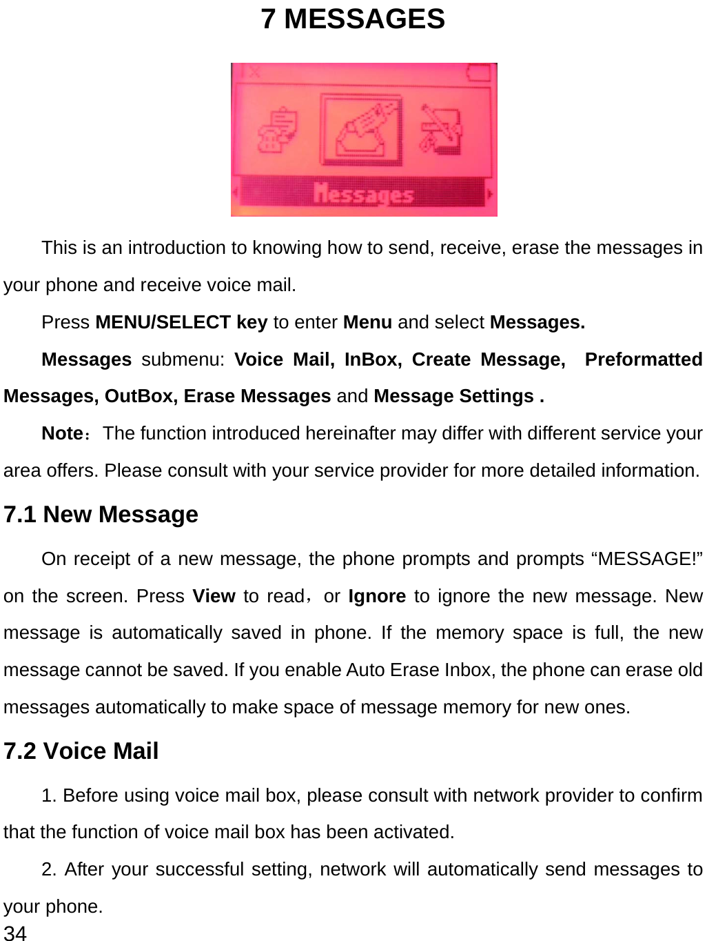  34 7 MESSAGES      This is an introduction to knowing how to send, receive, erase the messages in your phone and receive voice mail.   Press MENU/SELECT key to enter Menu and select Messages. Messages  submenu:  Voice Mail, InBox, Create Message,  Preformatted Messages, OutBox, Erase Messages and Message Settings . Note：The function introduced hereinafter may differ with different service your area offers. Please consult with your service provider for more detailed information. 7.1 New Message   On receipt of a new message, the phone prompts and prompts “MESSAGE!” on the screen. Press View to read，or Ignore to ignore the new message. New message is automatically saved in phone. If the memory space is full, the new message cannot be saved. If you enable Auto Erase Inbox, the phone can erase old messages automatically to make space of message memory for new ones.   7.2 Voice Mail 1. Before using voice mail box, please consult with network provider to confirm that the function of voice mail box has been activated.   2. After your successful setting, network will automatically send messages to your phone. 