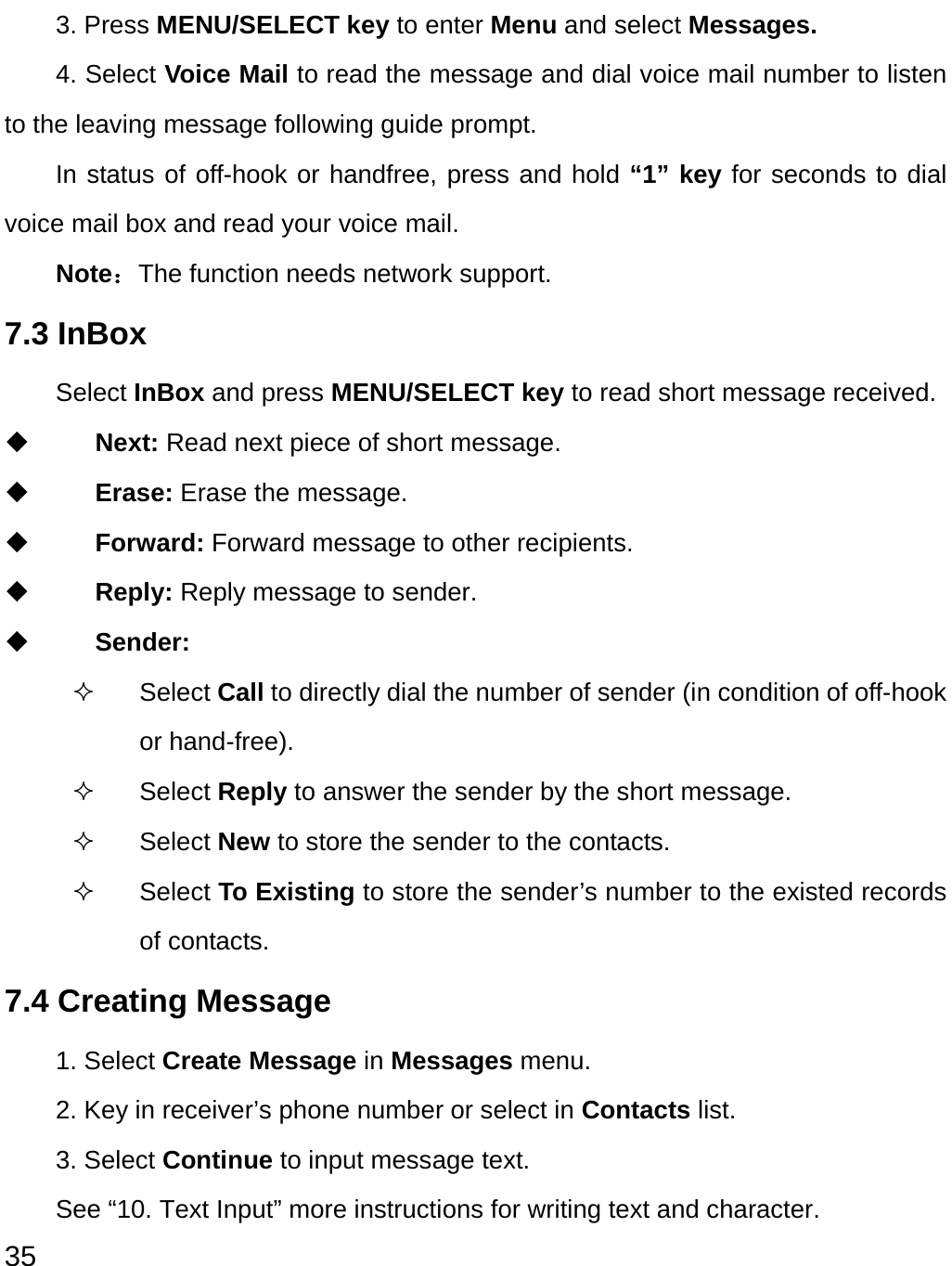  35 3. Press MENU/SELECT key to enter Menu and select Messages. 4. Select Voice Mail to read the message and dial voice mail number to listen to the leaving message following guide prompt. In status of off-hook or handfree, press and hold “1” key for seconds to dial voice mail box and read your voice mail. Note：The function needs network support. 7.3 InBox Select InBox and press MENU/SELECT key to read short message received.    Next: Read next piece of short message.  Erase: Erase the message.  Forward: Forward message to other recipients.  Reply: Reply message to sender.    Sender:    Select Call to directly dial the number of sender (in condition of off-hook or hand-free).    Select Reply to answer the sender by the short message.    Select New to store the sender to the contacts.    Select To Existing to store the sender’s number to the existed records of contacts. 7.4 Creating Message 1. Select Create Message in Messages menu.   2. Key in receiver’s phone number or select in Contacts list. 3. Select Continue to input message text.  See “10. Text Input” more instructions for writing text and character. 