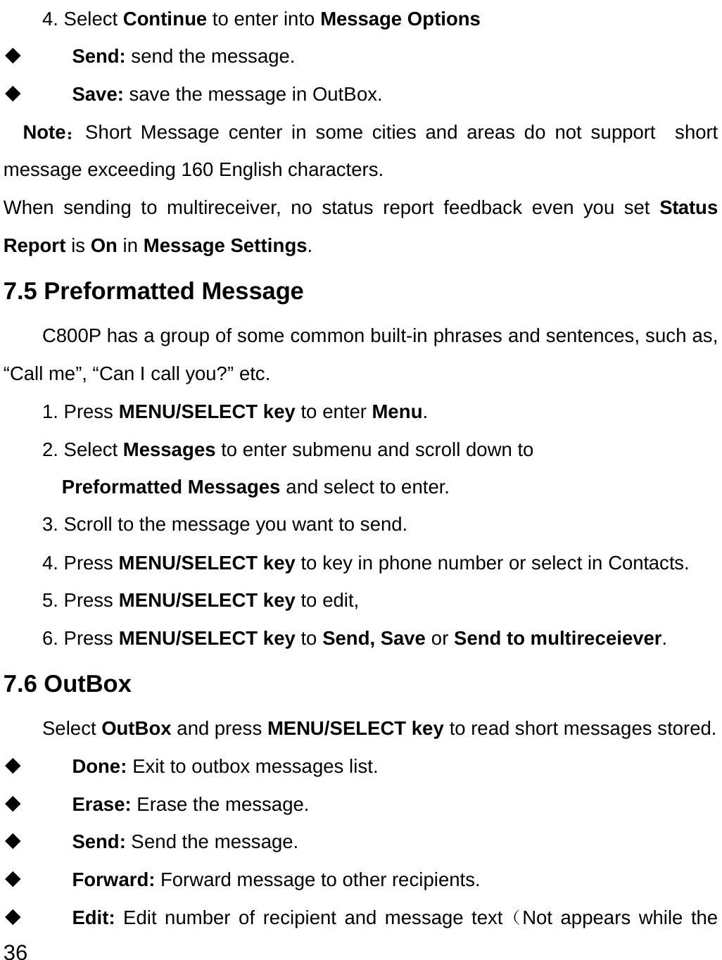  36 4. Select Continue to enter into Message Options    Send: send the message.  Save: save the message in OutBox.   Note：Short Message center in some cities and areas do not support  short message exceeding 160 English characters.   When sending to multireceiver, no status report feedback even you set Status Report is On in Message Settings. 7.5 Preformatted Message C800P has a group of some common built-in phrases and sentences, such as, “Call me”, “Can I call you?” etc. 1. Press MENU/SELECT key to enter Menu. 2. Select Messages to enter submenu and scroll down to   Preformatted Messages and select to enter.   3. Scroll to the message you want to send. 4. Press MENU/SELECT key to key in phone number or select in Contacts. 5. Press MENU/SELECT key to edit,   6. Press MENU/SELECT key to Send, Save or Send to multireceiever. 7.6 OutBox Select OutBox and press MENU/SELECT key to read short messages stored.  Done: Exit to outbox messages list.  Erase: Erase the message.  Send: Send the message.  Forward: Forward message to other recipients.  Edit: Edit number of recipient and message text（Not appears while the 