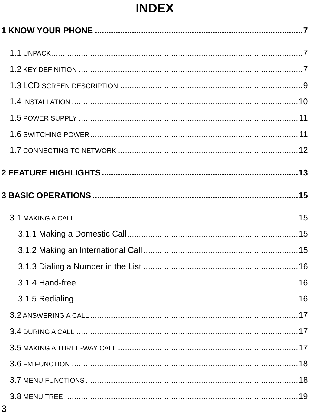  3 INDEX 1 KNOW YOUR PHONE ..........................................................................................7 1.1 UNPACK.............................................................................................................7 1.2 KEY DEFINITION .................................................................................................7 1.3 LCD SCREEN DESCRIPTION ...............................................................................9 1.4 INSTALLATION ..................................................................................................10 1.5 POWER SUPPLY ...............................................................................................11 1.6 SWITCHING POWER..........................................................................................11 1.7 CONNECTING TO NETWORK ..............................................................................12 2 FEATURE HIGHLIGHTS.....................................................................................13 3 BASIC OPERATIONS .........................................................................................15 3.1 MAKING A CALL ................................................................................................15 3.1.1 Making a Domestic Call..........................................................................15 3.1.2 Making an International Call...................................................................15 3.1.3 Dialing a Number in the List ...................................................................16 3.1.4 Hand-free................................................................................................16 3.1.5 Redialing.................................................................................................16 3.2 ANSWERING A CALL ..........................................................................................17 3.4 DURING A CALL ................................................................................................17 3.5 MAKING A THREE-WAY CALL ..............................................................................17 3.6 FM FUNCTION ..................................................................................................18 3.7 MENU FUNCTIONS ............................................................................................18 3.8 MENU TREE .....................................................................................................19 