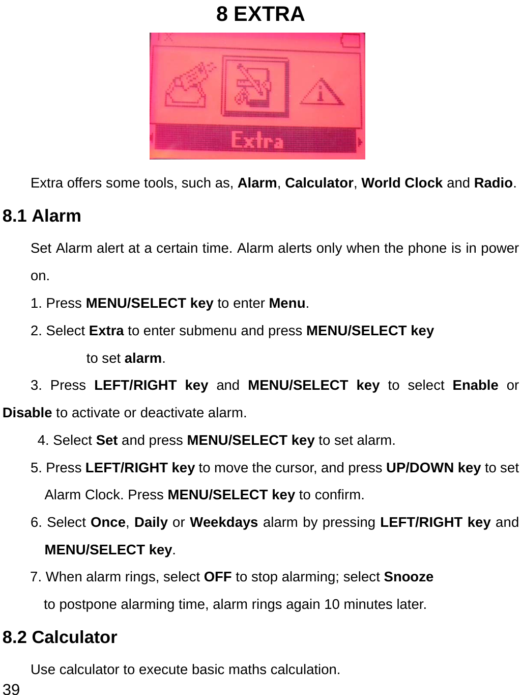  39 8 EXTRA      Extra offers some tools, such as, Alarm, Calculator, World Clock and Radio. 8.1 Alarm Set Alarm alert at a certain time. Alarm alerts only when the phone is in power on. 1. Press MENU/SELECT key to enter Menu. 2. Select Extra to enter submenu and press MENU/SELECT key   to set alarm. 3. Press LEFT/RIGHT key and MENU/SELECT key to select Enable or Disable to activate or deactivate alarm.  4. Select Set and press MENU/SELECT key to set alarm. 5. Press LEFT/RIGHT key to move the cursor, and press UP/DOWN key to set Alarm Clock. Press MENU/SELECT key to confirm. 6. Select Once, Daily or Weekdays alarm by pressing LEFT/RIGHT key and MENU/SELECT key. 7. When alarm rings, select OFF to stop alarming; select Snooze   to postpone alarming time, alarm rings again 10 minutes later. 8.2 Calculator Use calculator to execute basic maths calculation. 