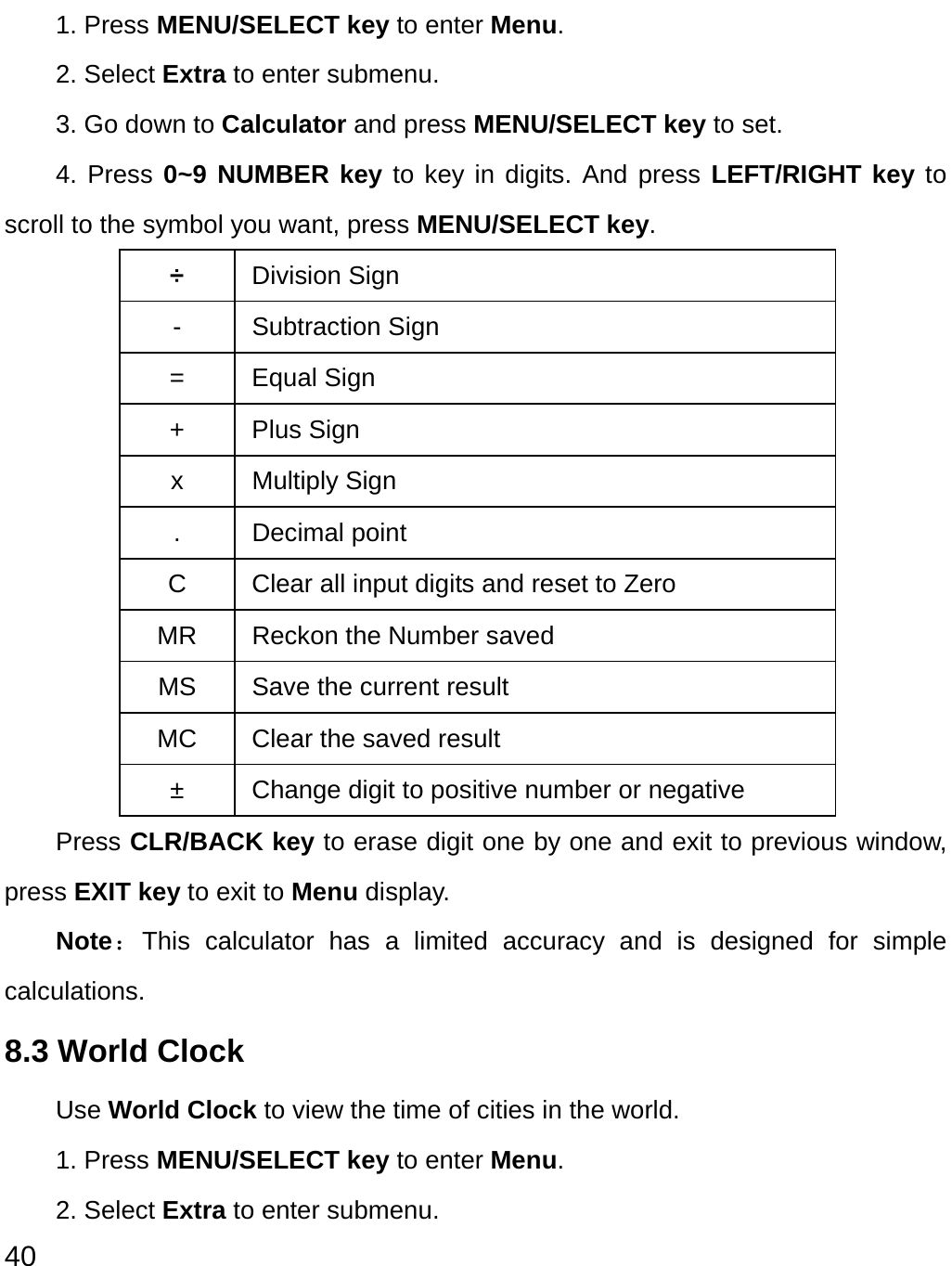  40 1. Press MENU/SELECT key to enter Menu. 2. Select Extra to enter submenu.   3. Go down to Calculator and press MENU/SELECT key to set. 4. Press 0~9 NUMBER key to key in digits. And press LEFT/RIGHT key to scroll to the symbol you want, press MENU/SELECT key. ÷ Division Sign - Subtraction Sign = Equal Sign + Plus Sign x Multiply Sign . Decimal point C  Clear all input digits and reset to Zero MR  Reckon the Number saved MS  Save the current result   MC  Clear the saved result ±  Change digit to positive number or negative Press CLR/BACK key to erase digit one by one and exit to previous window, press EXIT key to exit to Menu display. Note：This calculator has a limited accuracy and is designed for simple calculations.  8.3 World Clock Use World Clock to view the time of cities in the world. 1. Press MENU/SELECT key to enter Menu. 2. Select Extra to enter submenu. 