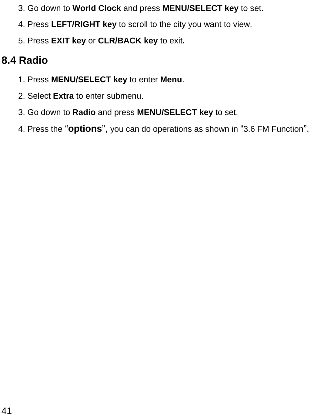  41 3. Go down to World Clock and press MENU/SELECT key to set. 4. Press LEFT/RIGHT key to scroll to the city you want to view.  5. Press EXIT key or CLR/BACK key to exit.  8.4 Radio 1. Press MENU/SELECT key to enter Menu. 2. Select Extra to enter submenu.   3. Go down to Radio and press MENU/SELECT key to set. 4. Press the “options”, you can do operations as shown in “3.6 FM Function”.                 