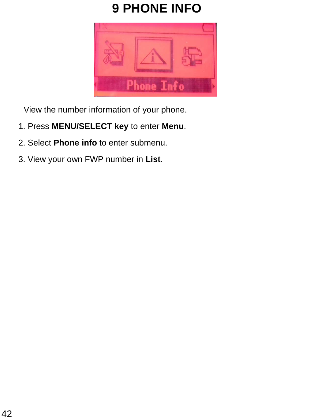  42 9 PHONE INFO      View the number information of your phone. 1. Press MENU/SELECT key to enter Menu. 2. Select Phone info to enter submenu.   3. View your own FWP number in List.               