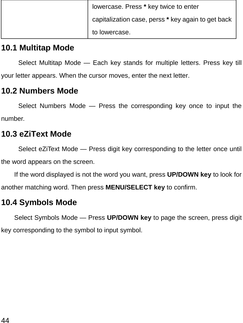  44 lowercase. Press * key twice to enter capitalization case, perss * key again to get back to lowercase. 10.1 Multitap Mode Select Multitap Mode — Each key stands for multiple letters. Press key till your letter appears. When the cursor moves, enter the next letter.   10.2 Numbers Mode Select Numbers Mode — Press the corresponding key once to input the number. 10.3 eZiText Mode   Select eZiText Mode — Press digit key corresponding to the letter once until the word appears on the screen. If the word displayed is not the word you want, press UP/DOWN key to look for another matching word. Then press MENU/SELECT key to confirm. 10.4 Symbols Mode   Select Symbols Mode — Press UP/DOWN key to page the screen, press digit key corresponding to the symbol to input symbol.         