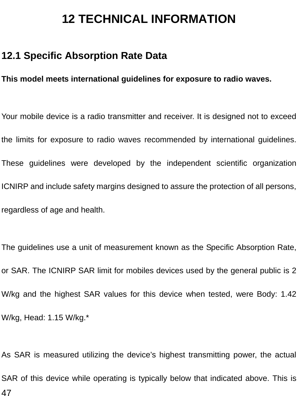  47 12 TECHNICAL INFORMATION 12.1 Specific Absorption Rate Data This model meets international guidelines for exposure to radio waves. Your mobile device is a radio transmitter and receiver. It is designed not to exceed the limits for exposure to radio waves recommended by international guidelines. These guidelines were developed by the independent scientific organization ICNIRP and include safety margins designed to assure the protection of all persons, regardless of age and health. The guidelines use a unit of measurement known as the Specific Absorption Rate, or SAR. The ICNIRP SAR limit for mobiles devices used by the general public is 2 W/kg and the highest SAR values for this device when tested, were Body: 1.42 W/kg, Head: 1.15 W/kg.*   As SAR is measured utilizing the device’s highest transmitting power, the actual SAR of this device while operating is typically below that indicated above. This is 