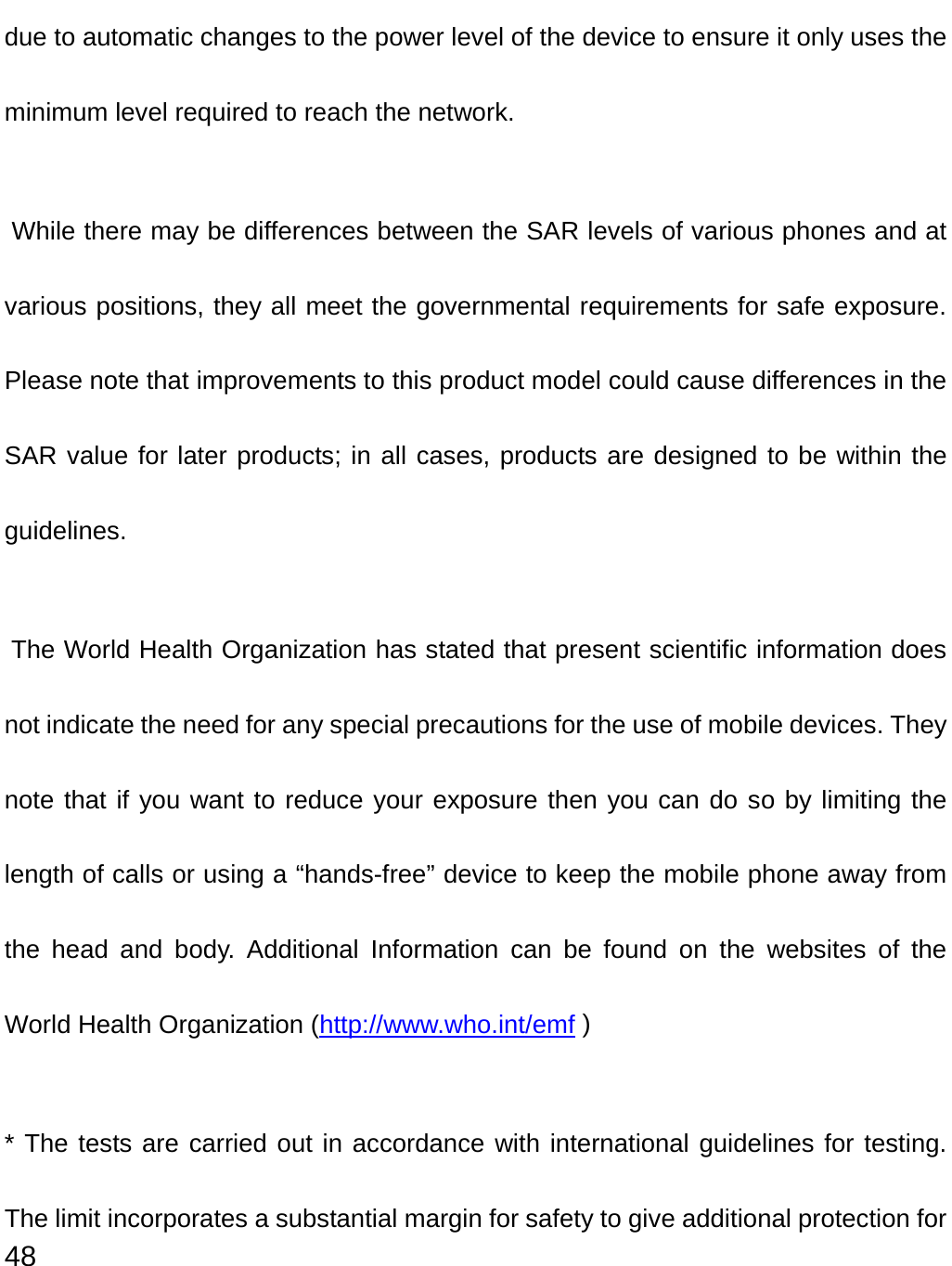  48 due to automatic changes to the power level of the device to ensure it only uses the minimum level required to reach the network.  While there may be differences between the SAR levels of various phones and at various positions, they all meet the governmental requirements for safe exposure. Please note that improvements to this product model could cause differences in the SAR value for later products; in all cases, products are designed to be within the guidelines.   The World Health Organization has stated that present scientific information does not indicate the need for any special precautions for the use of mobile devices. They note that if you want to reduce your exposure then you can do so by limiting the length of calls or using a “hands-free” device to keep the mobile phone away from the head and body. Additional Information can be found on the websites of the World Health Organization (http://www.who.int/emf ) * The tests are carried out in accordance with international guidelines for testing. The limit incorporates a substantial margin for safety to give additional protection for 