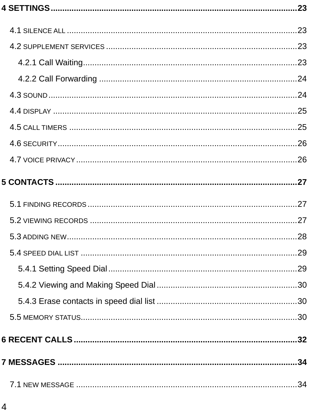  4 4 SETTINGS...........................................................................................................23 4.1 SILENCE ALL ....................................................................................................23 4.2 SUPPLEMENT SERVICES ...................................................................................23 4.2.1 Call Waiting.............................................................................................23 4.2.2 Call Forwarding ......................................................................................24 4.3 SOUND ............................................................................................................24 4.4 DISPLAY ..........................................................................................................25 4.5 CALL TIMERS ...................................................................................................25 4.6 SECURITY........................................................................................................26 4.7 VOICE PRIVACY................................................................................................26 5 CONTACTS .........................................................................................................27 5.1 FINDING RECORDS ...........................................................................................27 5.2 VIEWING RECORDS ..........................................................................................27 5.3 ADDING NEW....................................................................................................28 5.4 SPEED DIAL LIST ..............................................................................................29 5.4.1 Setting Speed Dial..................................................................................29 5.4.2 Viewing and Making Speed Dial.............................................................30 5.4.3 Erase contacts in speed dial list .............................................................30 5.5 MEMORY STATUS..............................................................................................30 6 RECENT CALLS.................................................................................................32 7 MESSAGES ........................................................................................................34 7.1 NEW MESSAGE ................................................................................................34 