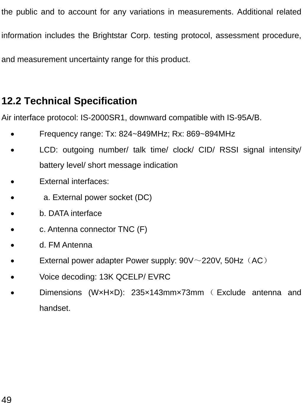  49 the public and to account for any variations in measurements. Additional related information includes the Brightstar Corp. testing protocol, assessment procedure, and measurement uncertainty range for this product. 12.2 Technical Specification Air interface protocol: IS-2000SR1, downward compatible with IS-95A/B.   •  Frequency range: Tx: 824~849MHz; Rx: 869~894MHz •  LCD: outgoing number/ talk time/ clock/ CID/ RSSI signal intensity/ battery level/ short message indication • External interfaces: •    a. External power socket (DC) •  b. DATA interface • c. Antenna connector TNC (F) • d. FM Antenna •  External power adapter Power supply: 90V～220V, 50Hz（AC） •  Voice decoding: 13K QCELP/ EVRC •  Dimensions (W×H×D): 235×143mm×73mm （Exclude antenna and handset.   