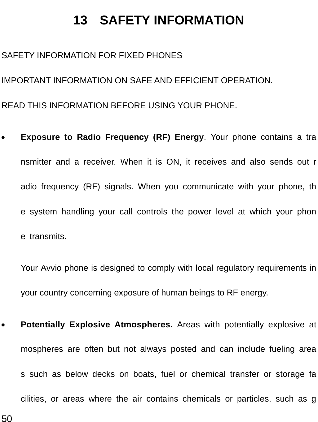  50 13  SAFETY INFORMATION SAFETY INFORMATION FOR FIXED PHONES IMPORTANT INFORMATION ON SAFE AND EFFICIENT OPERATION. READ THIS INFORMATION BEFORE USING YOUR PHONE. • Exposure to Radio Frequency (RF) Energy. Your phone contains a transmitter and a receiver. When it is ON, it receives and also sends out radio frequency (RF) signals. When you communicate with your phone, the system handling your call controls the power level at which your phone transmits.  Your Avvio phone is designed to comply with local regulatory requirements in your country concerning exposure of human beings to RF energy. • Potentially Explosive Atmospheres. Areas with potentially explosive atmospheres are often but not always posted and can include fueling areas such as below decks on boats, fuel or chemical transfer or storage facilities, or areas where the air contains chemicals or particles, such as g