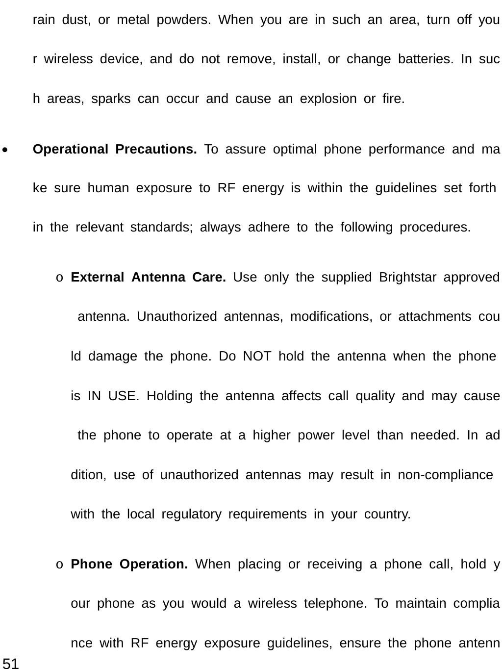  51 rain dust, or metal powders. When you are in such an area, turn off your wireless device, and do not remove, install, or change batteries. In such areas, sparks can occur and cause an explosion or fire. • Operational Precautions. To assure optimal phone performance and make sure human exposure to RF energy is within the guidelines set forth in the relevant standards; always adhere to the following procedures. o External Antenna Care. Use only the supplied Brightstar approved antenna. Unauthorized antennas, modifications, or attachments could damage the phone. Do NOT hold the antenna when the phone is IN USE. Holding the antenna affects call quality and may cause the phone to operate at a higher power level than needed. In addition, use of unauthorized antennas may result in non-compliance with the local regulatory requirements in your country. o Phone Operation. When placing or receiving a phone call, hold your phone as you would a wireless telephone. To maintain compliance with RF energy exposure guidelines, ensure the phone antenn