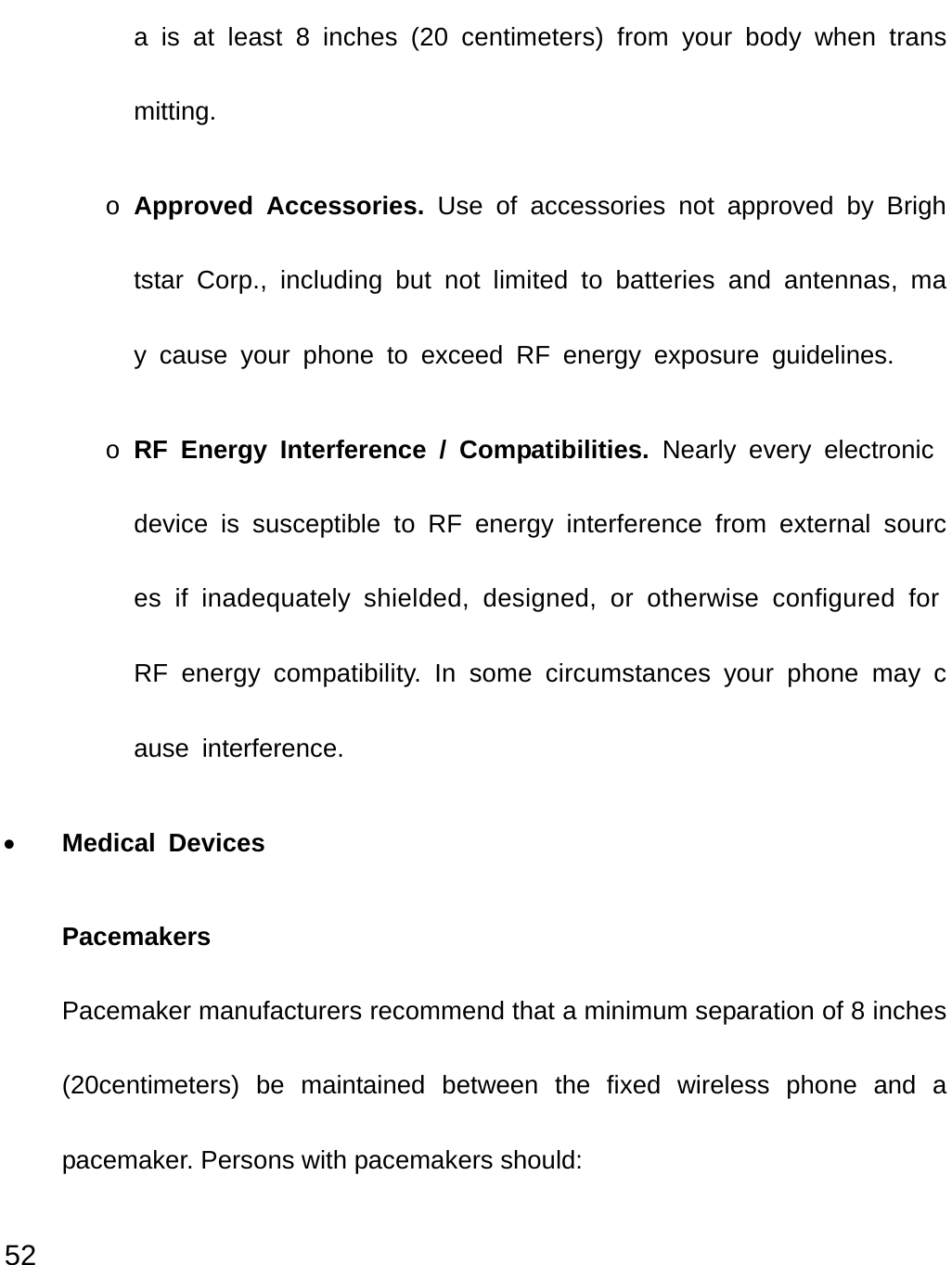  52 a is at least 8 inches (20 centimeters) from your body when transmitting. o Approved Accessories. Use of accessories not approved by Brightstar Corp., including but not limited to batteries and antennas, may cause your phone to exceed RF energy exposure guidelines. o RF Energy Interference / Compatibilities. Nearly every electronic device is susceptible to RF energy interference from external sources if inadequately shielded, designed, or otherwise configured for RF energy compatibility. In some circumstances your phone may cause interference. • Medical Devices Pacemakers Pacemaker manufacturers recommend that a minimum separation of 8 inches (20centimeters) be maintained between the fixed wireless phone and a pacemaker. Persons with pacemakers should: 