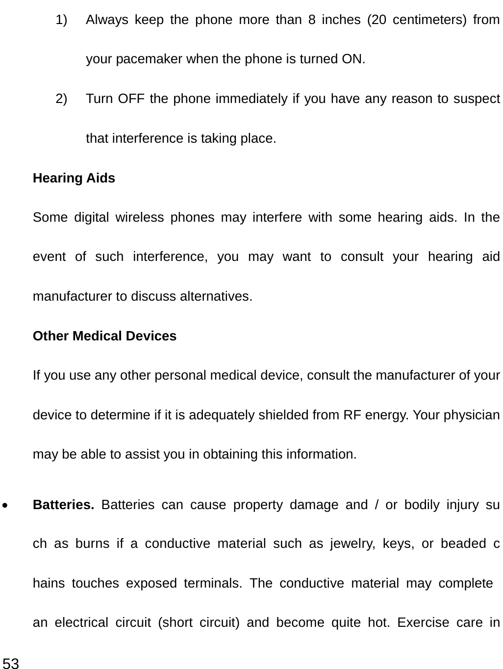  53 1)  Always keep the phone more than 8 inches (20 centimeters) from your pacemaker when the phone is turned ON. 2)  Turn OFF the phone immediately if you have any reason to suspect that interference is taking place. Hearing Aids Some digital wireless phones may interfere with some hearing aids. In the event of such interference, you may want to consult your hearing aid manufacturer to discuss alternatives. Other Medical Devices If you use any other personal medical device, consult the manufacturer of your device to determine if it is adequately shielded from RF energy. Your physician may be able to assist you in obtaining this information. • Batteries.  Batteries can cause property damage and / or bodily injury such as burns if a conductive material such as jewelry, keys, or beaded chains touches exposed terminals. The conductive material may complete an electrical circuit (short circuit) and become quite hot. Exercise care in