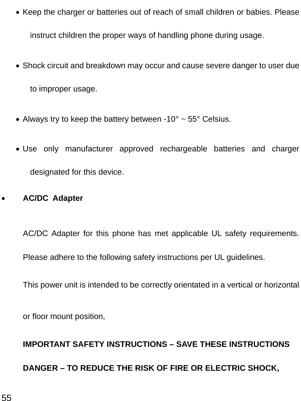  55 • Keep the charger or batteries out of reach of small children or babies. Please instruct children the proper ways of handling phone during usage.   • Shock circuit and breakdown may occur and cause severe danger to user due to improper usage. • Always try to keep the battery between -10° ~ 55° Celsius. • Use only manufacturer approved rechargeable batteries and charger designated for this device. • AC/DC Adapter  AC/DC Adapter for this phone has met applicable UL safety requirements. Please adhere to the following safety instructions per UL guidelines. This power unit is intended to be correctly orientated in a vertical or horizontal or floor mount position, IMPORTANT SAFETY INSTRUCTIONS – SAVE THESE INSTRUCTIONS DANGER – TO REDUCE THE RISK OF FIRE OR ELECTRIC SHOCK, 