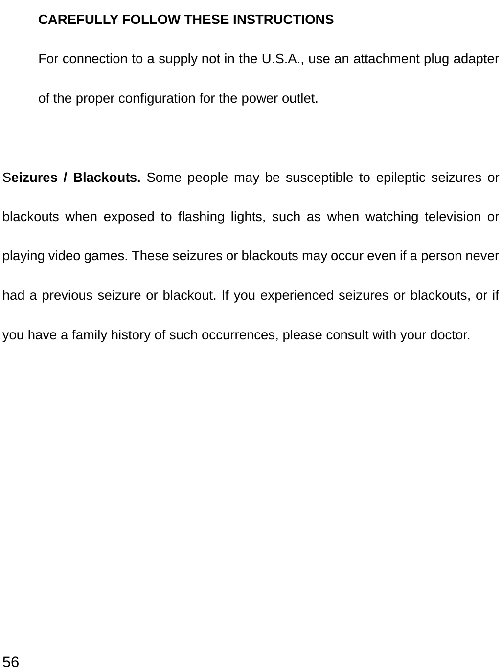  56 CAREFULLY FOLLOW THESE INSTRUCTIONS For connection to a supply not in the U.S.A., use an attachment plug adapter of the proper configuration for the power outlet.  Seizures / Blackouts. Some people may be susceptible to epileptic seizures or blackouts when exposed to flashing lights, such as when watching television or playing video games. These seizures or blackouts may occur even if a person never had a previous seizure or blackout. If you experienced seizures or blackouts, or if you have a family history of such occurrences, please consult with your doctor. 