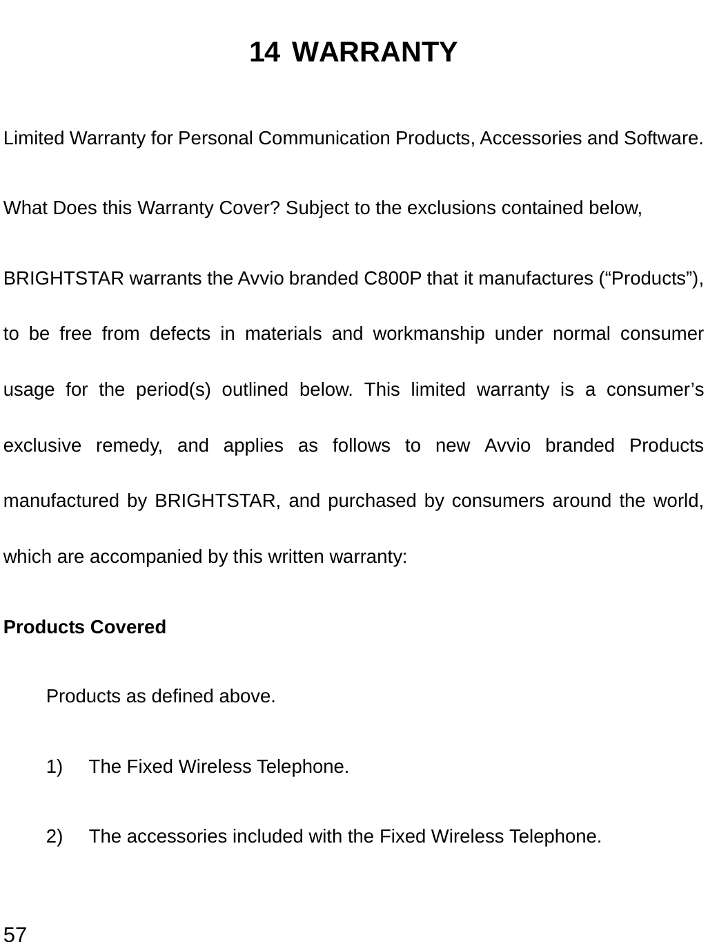  57 14 WARRANTY Limited Warranty for Personal Communication Products, Accessories and Software. What Does this Warranty Cover? Subject to the exclusions contained below, BRIGHTSTAR warrants the Avvio branded C800P that it manufactures (“Products”), to be free from defects in materials and workmanship under normal consumer usage for the period(s) outlined below. This limited warranty is a consumer’s exclusive remedy, and applies as follows to new Avvio branded Products manufactured by BRIGHTSTAR, and purchased by consumers around the world, which are accompanied by this written warranty: Products Covered Products as defined above. 1)  The Fixed Wireless Telephone. 2)  The accessories included with the Fixed Wireless Telephone.  