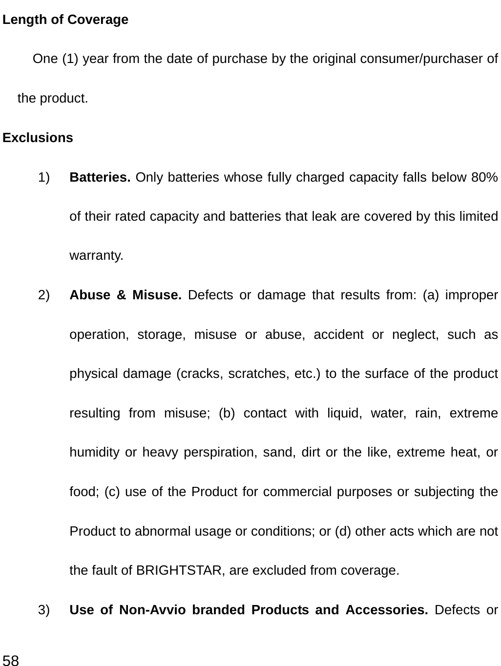  58 Length of Coverage One (1) year from the date of purchase by the original consumer/purchaser of the product. Exclusions 1)  Batteries. Only batteries whose fully charged capacity falls below 80% of their rated capacity and batteries that leak are covered by this limited warranty. 2)  Abuse &amp; Misuse. Defects or damage that results from: (a) improper operation, storage, misuse or abuse, accident or neglect, such as physical damage (cracks, scratches, etc.) to the surface of the product resulting from misuse; (b) contact with liquid, water, rain, extreme humidity or heavy perspiration, sand, dirt or the like, extreme heat, or food; (c) use of the Product for commercial purposes or subjecting the Product to abnormal usage or conditions; or (d) other acts which are not the fault of BRIGHTSTAR, are excluded from coverage. 3)  Use of Non-Avvio branded Products and Accessories. Defects or 