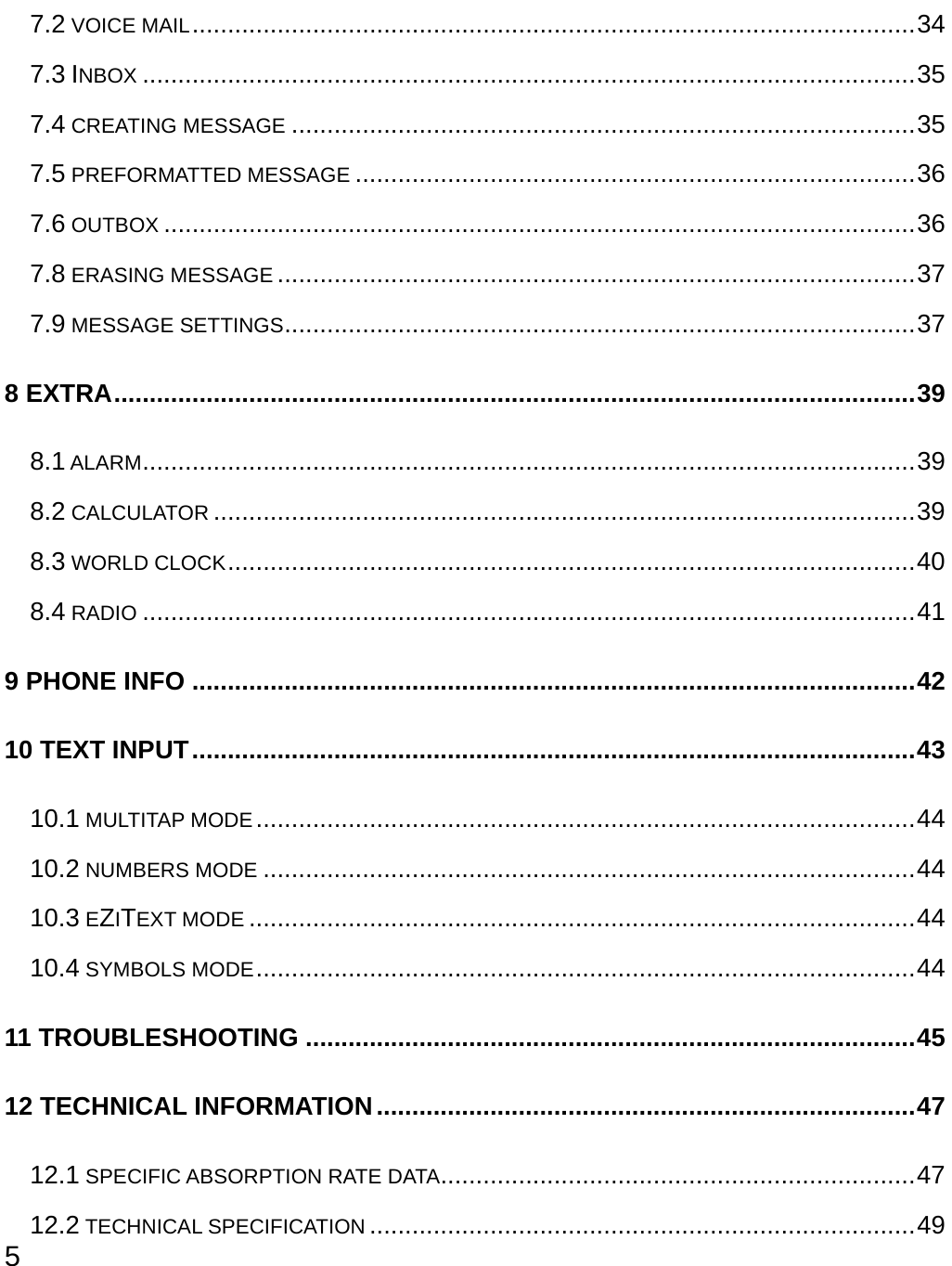  5 7.2 VOICE MAIL......................................................................................................34 7.3 INBOX .............................................................................................................35 7.4 CREATING MESSAGE ........................................................................................35 7.5 PREFORMATTED MESSAGE ...............................................................................36 7.6 OUTBOX ..........................................................................................................36 7.8 ERASING MESSAGE ..........................................................................................37 7.9 MESSAGE SETTINGS.........................................................................................37 8 EXTRA.................................................................................................................39 8.1 ALARM.............................................................................................................39 8.2 CALCULATOR ...................................................................................................39 8.3 WORLD CLOCK.................................................................................................40 8.4 RADIO .............................................................................................................41 9 PHONE INFO ......................................................................................................42 10 TEXT INPUT......................................................................................................43 10.1 MULTITAP MODE.............................................................................................44 10.2 NUMBERS MODE ............................................................................................44 10.3 EZITEXT MODE ..............................................................................................44 10.4 SYMBOLS MODE.............................................................................................44 11 TROUBLESHOOTING ......................................................................................45 12 TECHNICAL INFORMATION............................................................................47 12.1 SPECIFIC ABSORPTION RATE DATA...................................................................47 12.2 TECHNICAL SPECIFICATION .............................................................................49 