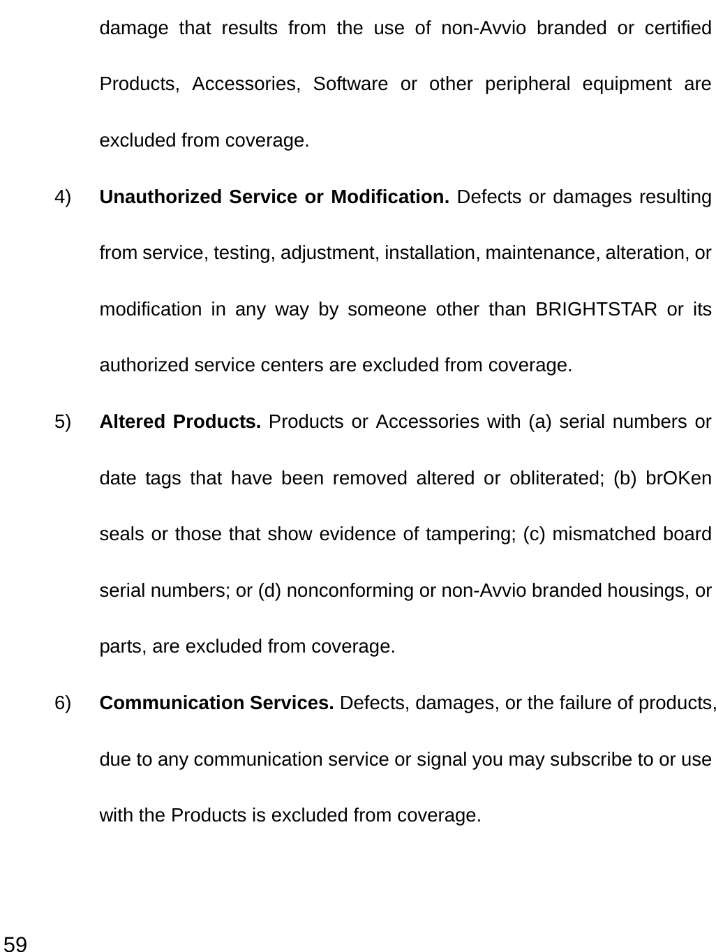  59 damage that results from the use of non-Avvio branded or certified Products, Accessories, Software or other peripheral equipment are excluded from coverage. 4)  Unauthorized Service or Modification. Defects or damages resulting from service, testing, adjustment, installation, maintenance, alteration, or modification in any way by someone other than BRIGHTSTAR or its authorized service centers are excluded from coverage. 5)  Altered Products. Products or Accessories with (a) serial numbers or date tags that have been removed altered or obliterated; (b) brOKen seals or those that show evidence of tampering; (c) mismatched board serial numbers; or (d) nonconforming or non-Avvio branded housings, or parts, are excluded from coverage. 6)  Communication Services. Defects, damages, or the failure of products, due to any communication service or signal you may subscribe to or use with the Products is excluded from coverage.  