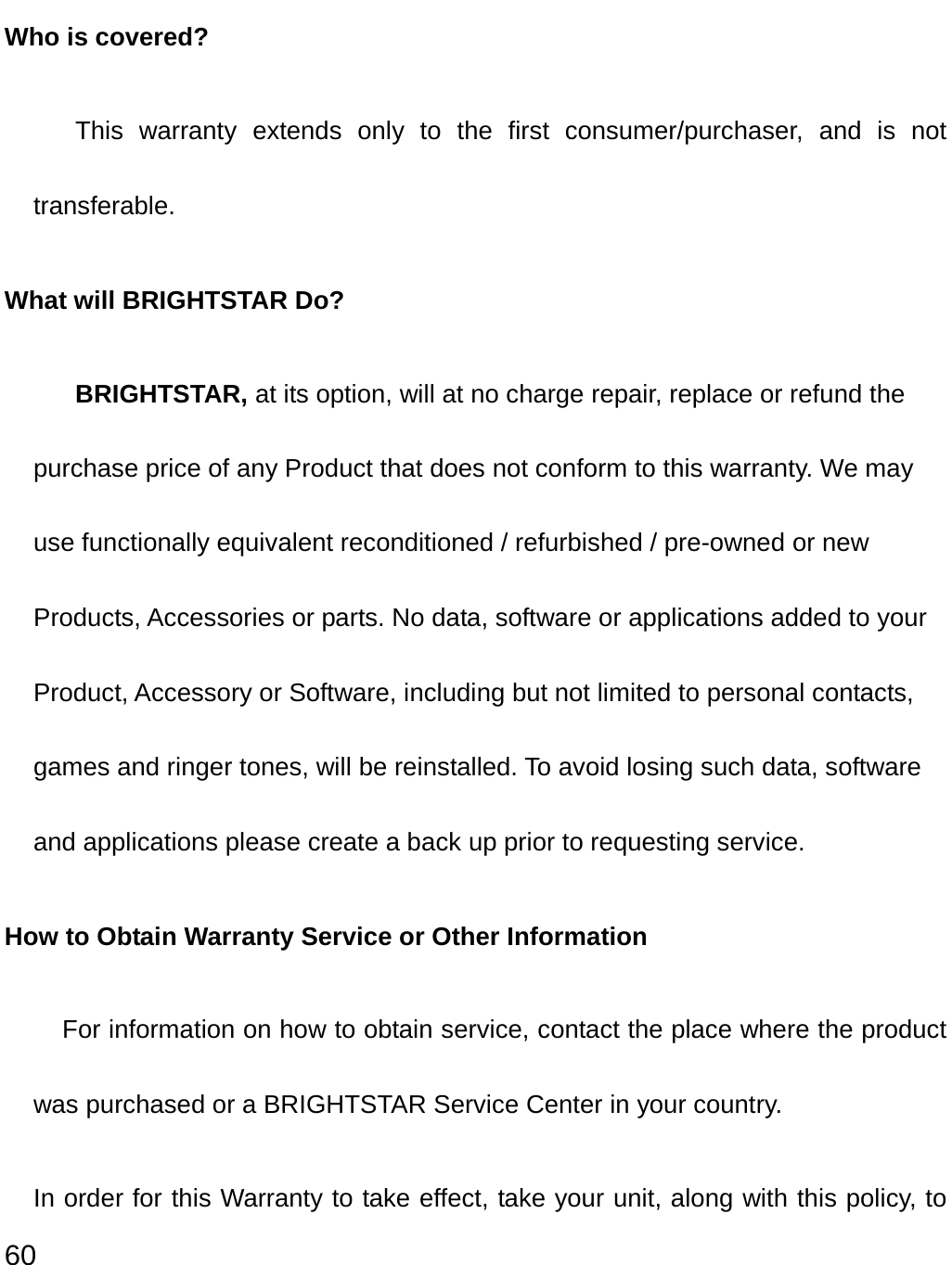  60 Who is covered?  This warranty extends only to the first consumer/purchaser, and is not transferable. What will BRIGHTSTAR Do?  BRIGHTSTAR, at its option, will at no charge repair, replace or refund the purchase price of any Product that does not conform to this warranty. We may use functionally equivalent reconditioned / refurbished / pre-owned or new Products, Accessories or parts. No data, software or applications added to your Product, Accessory or Software, including but not limited to personal contacts, games and ringer tones, will be reinstalled. To avoid losing such data, software and applications please create a back up prior to requesting service. How to Obtain Warranty Service or Other Information For information on how to obtain service, contact the place where the product was purchased or a BRIGHTSTAR Service Center in your country. In order for this Warranty to take effect, take your unit, along with this policy, to 