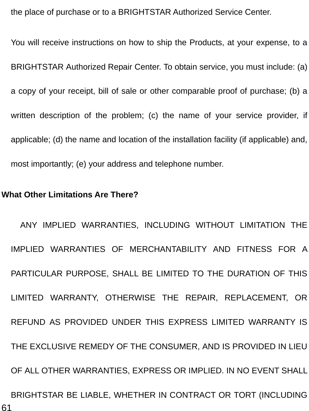  61 the place of purchase or to a BRIGHTSTAR Authorized Service Center. You will receive instructions on how to ship the Products, at your expense, to a BRIGHTSTAR Authorized Repair Center. To obtain service, you must include: (a) a copy of your receipt, bill of sale or other comparable proof of purchase; (b) a written description of the problem; (c) the name of your service provider, if applicable; (d) the name and location of the installation facility (if applicable) and, most importantly; (e) your address and telephone number. What Other Limitations Are There?   ANY IMPLIED WARRANTIES, INCLUDING WITHOUT LIMITATION THE IMPLIED WARRANTIES OF MERCHANTABILITY AND FITNESS FOR A PARTICULAR PURPOSE, SHALL BE LIMITED TO THE DURATION OF THIS LIMITED WARRANTY, OTHERWISE THE REPAIR, REPLACEMENT, OR REFUND AS PROVIDED UNDER THIS EXPRESS LIMITED WARRANTY IS THE EXCLUSIVE REMEDY OF THE CONSUMER, AND IS PROVIDED IN LIEU OF ALL OTHER WARRANTIES, EXPRESS OR IMPLIED. IN NO EVENT SHALL BRIGHTSTAR BE LIABLE, WHETHER IN CONTRACT OR TORT (INCLUDING 