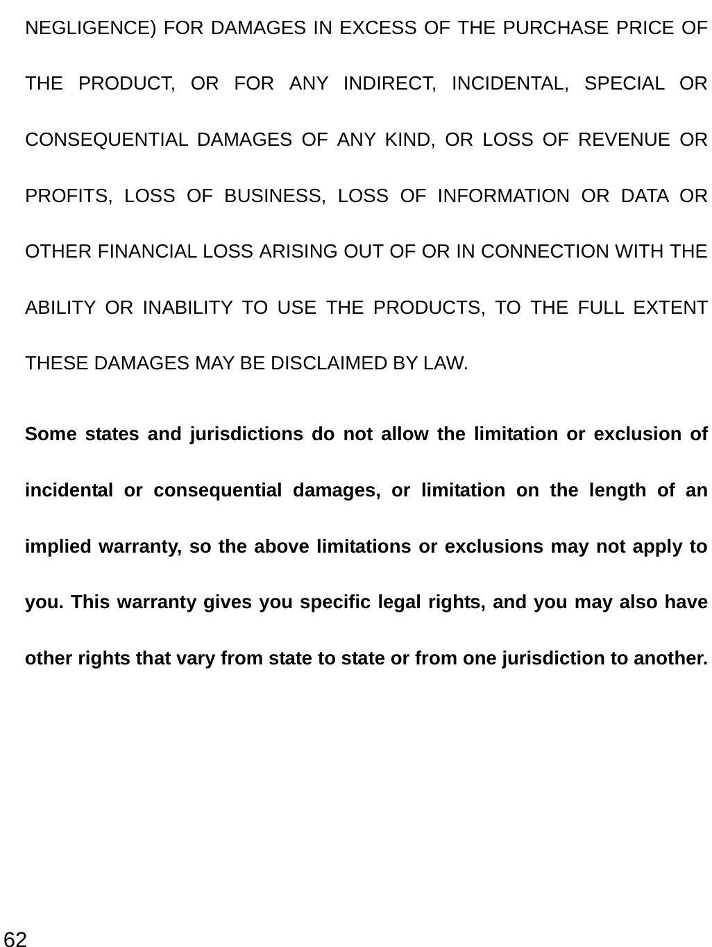  62 NEGLIGENCE) FOR DAMAGES IN EXCESS OF THE PURCHASE PRICE OF THE PRODUCT, OR FOR ANY INDIRECT, INCIDENTAL, SPECIAL OR CONSEQUENTIAL DAMAGES OF ANY KIND, OR LOSS OF REVENUE OR PROFITS, LOSS OF BUSINESS, LOSS OF INFORMATION OR DATA OR OTHER FINANCIAL LOSS ARISING OUT OF OR IN CONNECTION WITH THE ABILITY OR INABILITY TO USE THE PRODUCTS, TO THE FULL EXTENT THESE DAMAGES MAY BE DISCLAIMED BY LAW. Some states and jurisdictions do not allow the limitation or exclusion of incidental or consequential damages, or limitation on the length of an implied warranty, so the above limitations or exclusions may not apply to you. This warranty gives you specific legal rights, and you may also have other rights that vary from state to state or from one jurisdiction to another. 