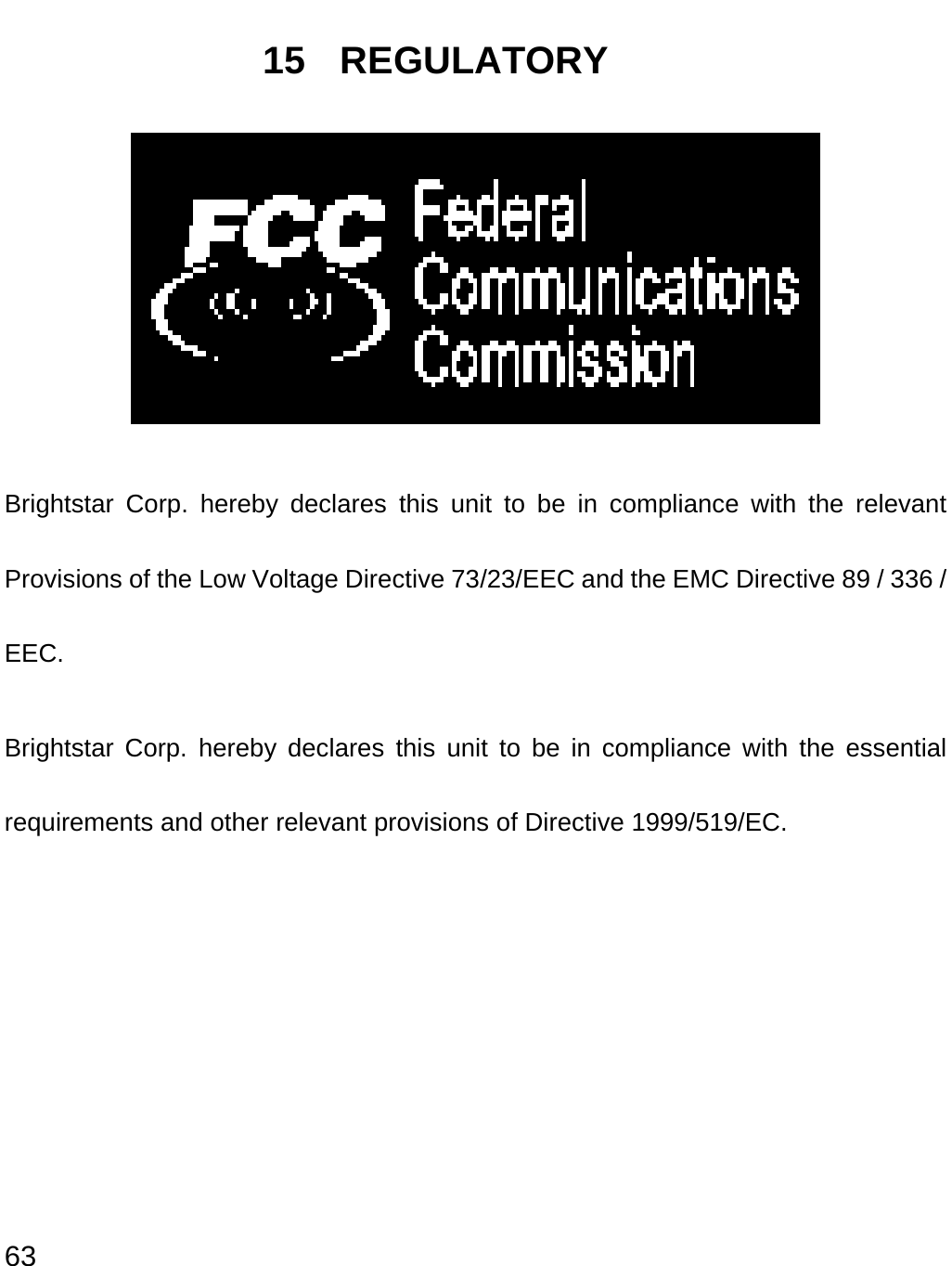  63 15 REGULATORY  Brightstar Corp. hereby declares this unit to be in compliance with the relevant Provisions of the Low Voltage Directive 73/23/EEC and the EMC Directive 89 / 336 / EEC. Brightstar Corp. hereby declares this unit to be in compliance with the essential requirements and other relevant provisions of Directive 1999/519/EC.        