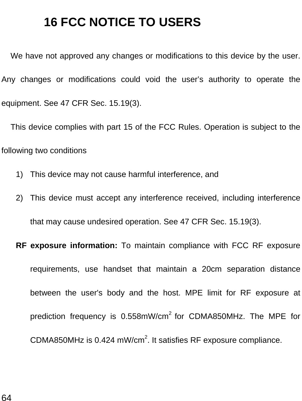  64 16 FCC NOTICE TO USERS We have not approved any changes or modifications to this device by the user. Any changes or modifications could void the user’s authority to operate the equipment. See 47 CFR Sec. 15.19(3). This device complies with part 15 of the FCC Rules. Operation is subject to the following two conditions 1)  This device may not cause harmful interference, and   2)  This device must accept any interference received, including interference that may cause undesired operation. See 47 CFR Sec. 15.19(3). RF exposure information: To maintain compliance with FCC RF exposure requirements, use handset that maintain a 20cm separation distance between the user&apos;s body and the host. MPE limit for RF exposure at prediction frequency is 0.558mW/cm2  for CDMA850MHz. The MPE for CDMA850MHz is 0.424 mW/cm2. It satisfies RF exposure compliance. 