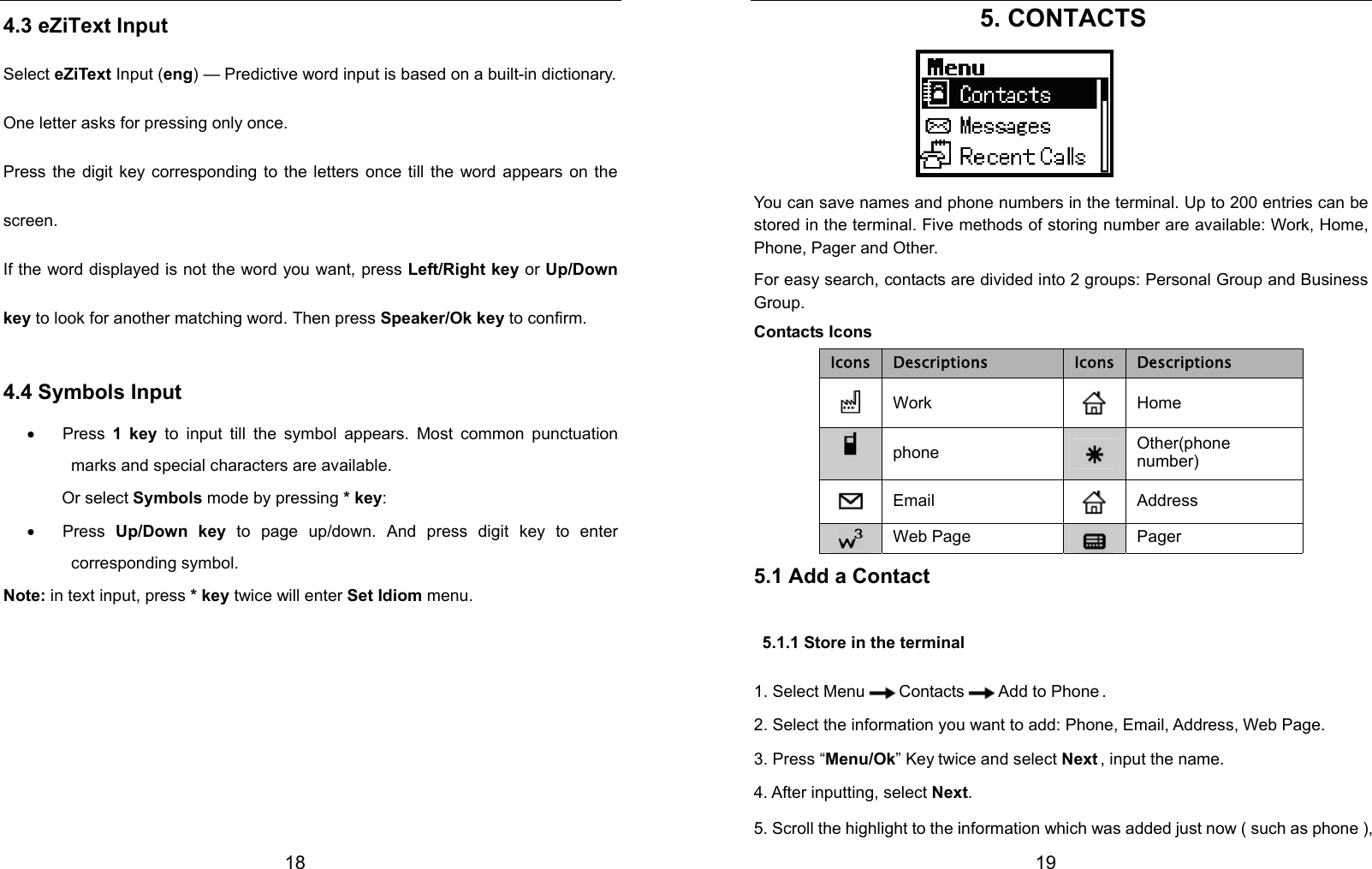  18 4.3 eZiText Input Select eZiText Input (eng) — Predictive word input is based on a built-in dictionary.   One letter asks for pressing only once. Press the digit key corresponding to the letters once till the word appears on the screen. If the word displayed is not the word you want, press Left/Right key or Up/Down key to look for another matching word. Then press Speaker/Ok key to confirm. 4.4 Symbols Input • Press 1 key to input till the symbol appears. Most common punctuation marks and special characters are available.          Or select Symbols mode by pressing * key: • Press Up/Down key to page up/down. And press digit key to enter corresponding symbol. Note: in text input, press * key twice will enter Set Idiom menu.          19 5. CONTACTS    You can save names and phone numbers in the terminal. Up to 200 entries can be stored in the terminal. Five methods of storing number are available: Work, Home, Phone, Pager and Other.   For easy search, contacts are divided into 2 groups: Personal Group and Business Group. Contacts Icons Icons Descriptions  Icons Descriptions  Work    Home  phone   Other(phone number)  Email   Address Web Page  Pager 5.1 Add a Contact   5.1.1 Store in the terminal 1. Select Menu Contacts Add to Phone . 2. Select the information you want to add: Phone, Email, Address, Web Page. 3. Press “Menu/Ok” Key twice and select Next , input the name. 4. After inputting, select Next. 5. Scroll the highlight to the information which was added just now ( such as phone ), 