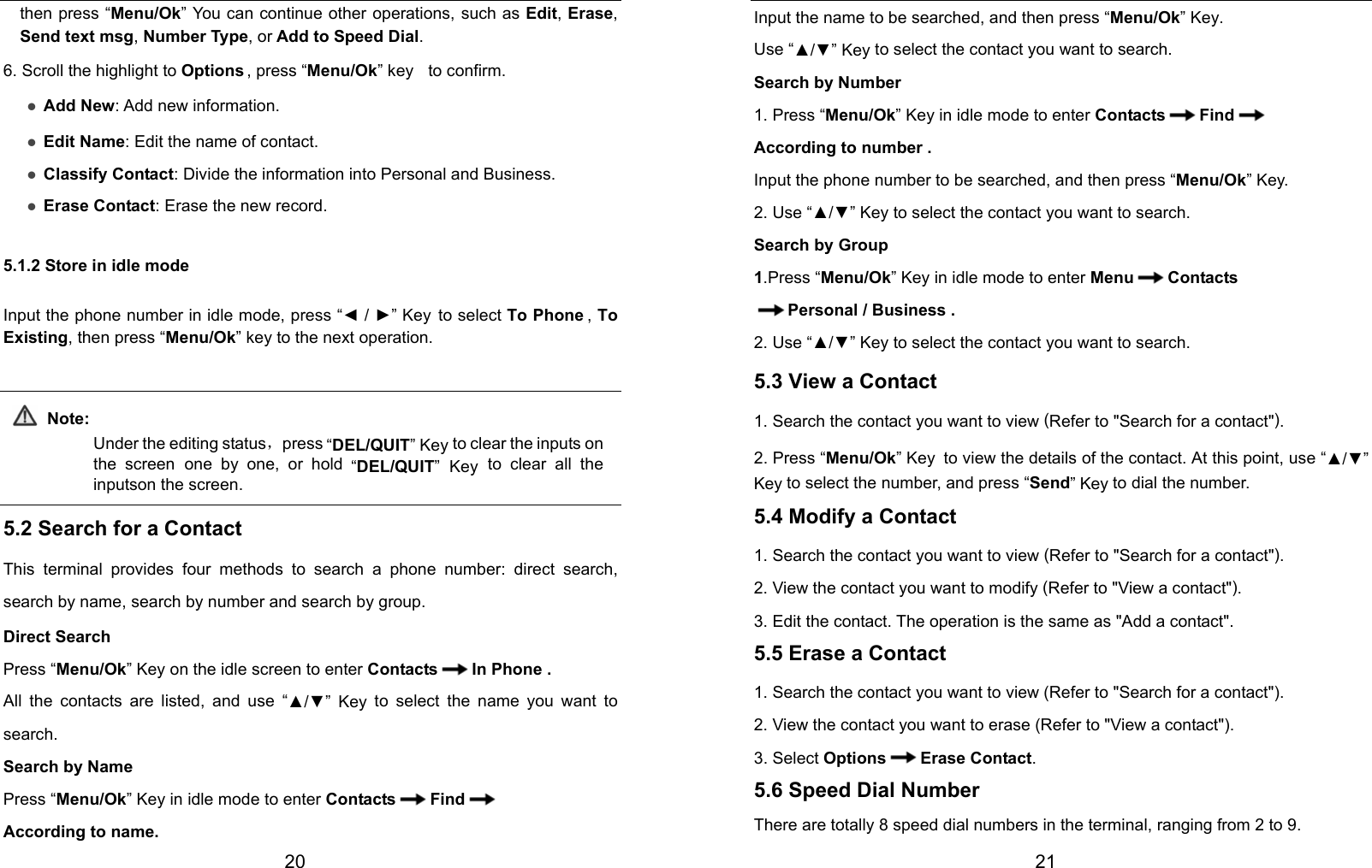  20 then press “Menu/Ok” You can continue other operations, such as Edit, Erase, Send text msg, Number Type, or Add to Speed Dial. 6. Scroll the highlight to Options , press “Menu/Ok” key   to confirm. z Add New: Add new information. z Edit Name: Edit the name of contact. z Classify Contact: Divide the information into Personal and Business. z Erase Contact: Erase the new record. 5.1.2 Store in idle mode Input the phone number in idle mode, press “◄ / ►” Key to select To Phone ,  To Existing, then press “Menu/Ok” key to the next operation.  Note: Under the editing status，press “DEL/QUIT” Key to clear the inputs on the screen one by one, or hold “DEL/QUIT” Key to clear all the inputson the screen.  5.2 Search for a Contact This terminal provides four methods to search a phone number: direct search, search by name, search by number and search by group. Direct Search Press “Menu/Ok” Key on the idle screen to enter Contacts In Phone . All the contacts are listed, and use “▲/▼” Key to select the name you want to search. Search by Name Press “Menu/Ok” Key in idle mode to enter Contacts Find  According to name.  21 Input the name to be searched, and then press “Menu/Ok” Key. Use “▲/▼” Key to select the contact you want to search. Search by Number 1. Press “Menu/Ok” Key in idle mode to enter Contacts Find  According to number . Input the phone number to be searched, and then press “Menu/Ok” Key. 2. Use “▲/▼” Key to select the contact you want to search. Search by Group 1.Press “Menu/Ok” Key in idle mode to enter Menu Contacts Personal / Business . 2. Use “▲/▼” Key to select the contact you want to search. 5.3 View a Contact 1. Search the contact you want to view (Refer to &quot;Search for a contact&quot;). 2. Press “Menu/Ok” Key to view the details of the contact. At this point, use “▲/▼” Key to select the number, and press “Send” Key to dial the number. 5.4 Modify a Contact 1. Search the contact you want to view (Refer to &quot;Search for a contact&quot;). 2. View the contact you want to modify (Refer to &quot;View a contact&quot;). 3. Edit the contact. The operation is the same as &quot;Add a contact&quot;. 5.5 Erase a Contact 1. Search the contact you want to view (Refer to &quot;Search for a contact&quot;). 2. View the contact you want to erase (Refer to &quot;View a contact&quot;). 3. Select Options Erase Contact. 5.6 Speed Dial Number There are totally 8 speed dial numbers in the terminal, ranging from 2 to 9. 