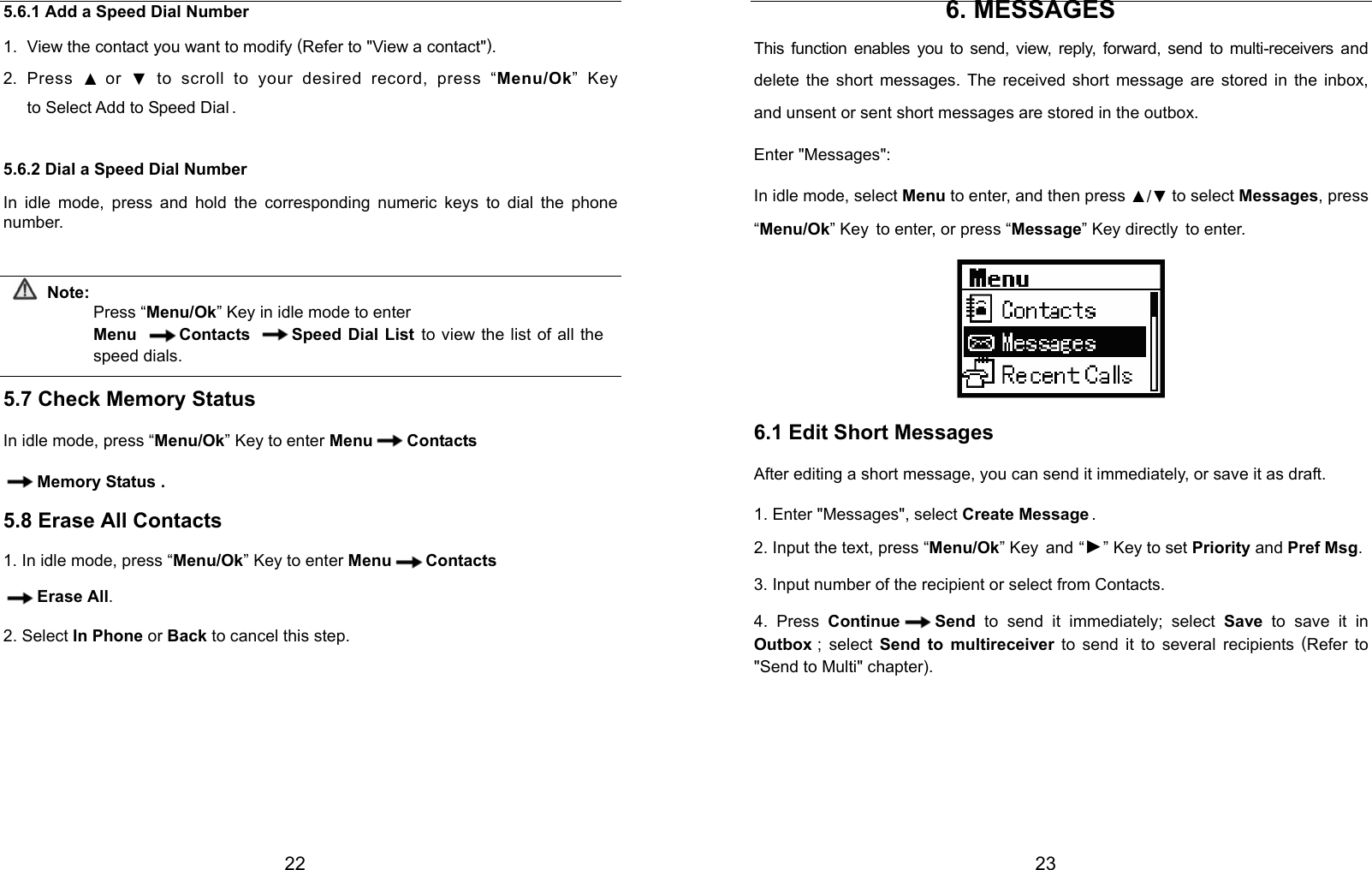  22 5.6.1 Add a Speed Dial Number 1.  View the contact you want to modify (Refer to &quot;View a contact&quot;). 2. Press ▲ or  ▼ to scroll to your desired record, press “Menu/Ok” Key to Select Add to Speed Dial . 5.6.2 Dial a Speed Dial Number In idle mode, press and hold the corresponding numeric keys to dial the phone number.  Note: Press “Menu/Ok” Key in idle mode to enter   Menu Contacts Speed Dial List to view the list of all the speed dials.  5.7 Check Memory Status In idle mode, press “Menu/Ok” Key to enter Menu Contacts Memory Status . 5.8 Erase All Contacts 1. In idle mode, press “Menu/Ok” Key to enter Menu Contacts Erase All. 2. Select In Phone or Back to cancel this step.                                         23 6. MESSAGES This function enables you to send, view, reply, forward, send to multi-receivers and delete the short messages. The received short message are stored in the inbox, and unsent or sent short messages are stored in the outbox. Enter &quot;Messages&quot;: In idle mode, select Menu to enter, and then press ▲/▼ to select Messages, press “Menu/Ok” Key to enter, or press “Message” Key directly to enter.  6.1 Edit Short Messages After editing a short message, you can send it immediately, or save it as draft. 1. Enter &quot;Messages&quot;, select Create Message . 2. Input the text, press “Menu/Ok” Key and “►” Key to set Priority and Pref Msg. 3. Input number of the recipient or select from Contacts. 4. Press Continue Send to send it immediately; select Save to save it in Outbox ;  select  Send to multireceiver to send it to several recipients (Refer to &quot;Send to Multi&quot; chapter).    