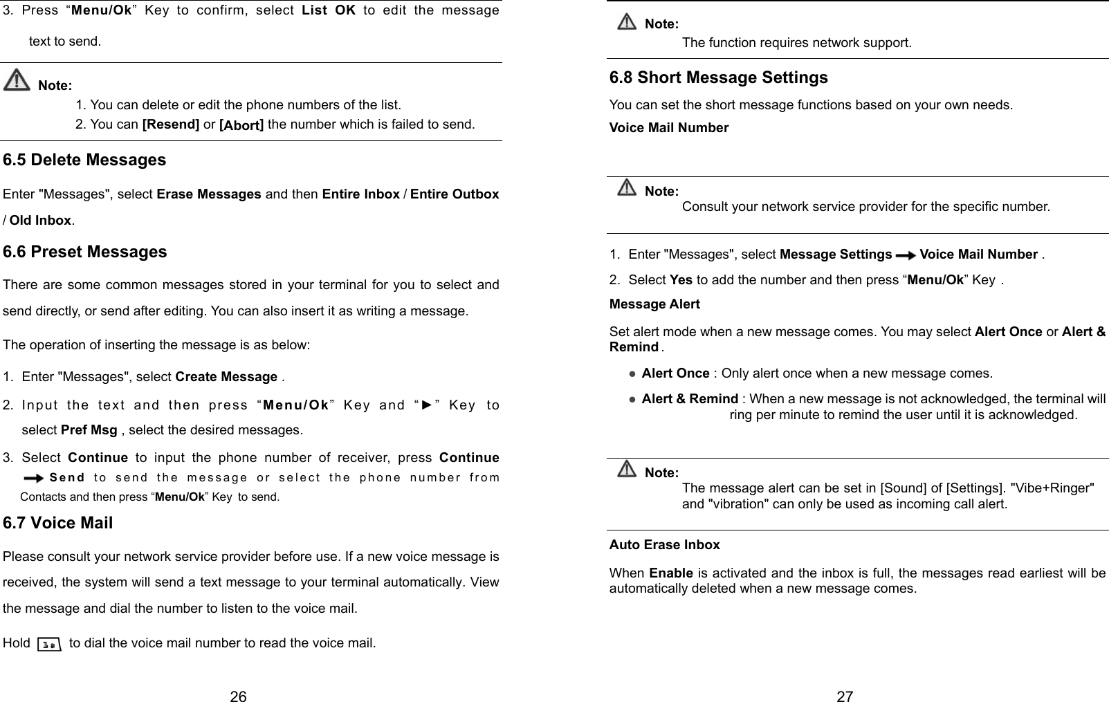  26 3. Press “Menu/Ok” Key to confirm, select List OK to edit the message   text to send.  Note: 1. You can delete or edit the phone numbers of the list. 2. You can [Resend] or [Abort] the number which is failed to send.  6.5 Delete Messages Enter &quot;Messages&quot;, select Erase Messages and then Entire Inbox / Entire Outbox / Old Inbox. 6.6 Preset Messages There are some common messages stored in your terminal for you to select and send directly, or send after editing. You can also insert it as writing a message. The operation of inserting the message is as below: 1. Enter &quot;Messages&quot;, select Create Message . 2. Input the text and then press “Menu/Ok” Key and “►” Key to select Pref Msg , select the desired messages. 3. Select Continue to input the phone number of receiver, press Continue Send  to send the message or select the phone number from Contacts and then press “Menu/Ok” Key to send. 6.7 Voice Mail Please consult your network service provider before use. If a new voice message is received, the system will send a text message to your terminal automatically. View the message and dial the number to listen to the voice mail. Hold    to dial the voice mail number to read the voice mail.  27  Note: The function requires network support.  6.8 Short Message Settings You can set the short message functions based on your own needs. Voice Mail Number  Note: Consult your network service provider for the specific number.  1.  Enter &quot;Messages&quot;, select Message Settings Voice Mail Number . 2. Select Yes to add the number and then press “Menu/Ok” Key . Message Alert Set alert mode when a new message comes. You may select Alert Once or Alert &amp; Remind . z Alert Once : Only alert once when a new message comes. z Alert &amp; Remind : When a new message is not acknowledged, the terminal will ring per minute to remind the user until it is acknowledged.  Note: The message alert can be set in [Sound] of [Settings]. &quot;Vibe+Ringer&quot; and &quot;vibration&quot; can only be used as incoming call alert.  Auto Erase Inbox When Enable is activated and the inbox is full, the messages read earliest will be automatically deleted when a new message comes.