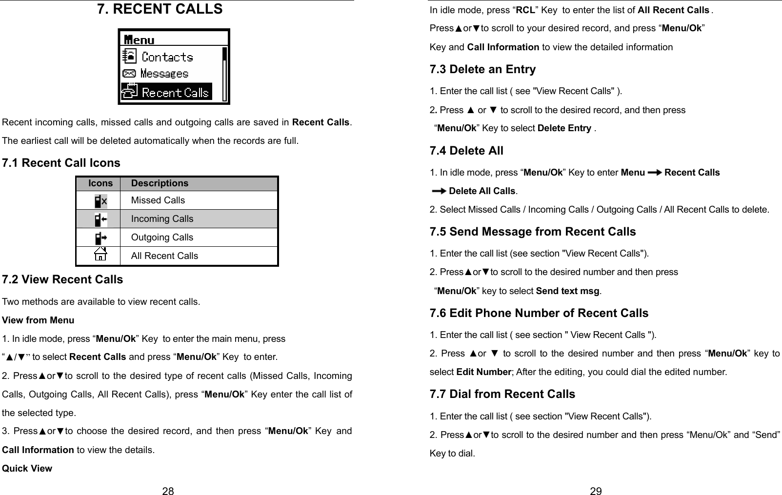  28                     7. RECENT CALLS     Recent incoming calls, missed calls and outgoing calls are saved in Recent Calls. The earliest call will be deleted automatically when the records are full.   7.1 Recent Call Icons Icons Descriptions  Missed Calls  Incoming Calls  Outgoing Calls  All Recent Calls 7.2 View Recent Calls Two methods are available to view recent calls. View from Menu 1. In idle mode, press “Menu/Ok” Key to enter the main menu, press   “▲/▼” to select Recent Calls and press “Menu/Ok” Key to enter. 2. Press▲or▼to scroll to the desired type of recent calls (Missed Calls, Incoming Calls, Outgoing Calls, All Recent Calls), press “Menu/Ok” Key enter the call list of the selected type. 3. Press▲or▼to choose the desired record, and then press “Menu/Ok” Key and Call Information to view the details. Quick View  29 In idle mode, press “RCL” Key to enter the list of All Recent Calls . Press▲or▼to scroll to your desired record, and press “Menu/Ok”  Key and Call Information to view the detailed information 7.3 Delete an Entry 1. Enter the call list ( see &quot;View Recent Calls&quot; ). 2. Press ▲ or ▼ to scroll to the desired record, and then press  “Menu/Ok” Key to select Delete Entry . 7.4 Delete All 1. In idle mode, press “Menu/Ok” Key to enter Menu Recent Calls Delete All Calls. 2. Select Missed Calls / Incoming Calls / Outgoing Calls / All Recent Calls to delete. 7.5 Send Message from Recent Calls 1. Enter the call list (see section &quot;View Recent Calls&quot;). 2. Press▲or▼to scroll to the desired number and then press  “Menu/Ok” key to select Send text msg. 7.6 Edit Phone Number of Recent Calls 1. Enter the call list ( see section &quot; View Recent Calls &quot;). 2. Press ▲or  ▼ to scroll to the desired number and then press “Menu/Ok” key to select Edit Number; After the editing, you could dial the edited number. 7.7 Dial from Recent Calls 1. Enter the call list ( see section &quot;View Recent Calls&quot;). 2. Press▲or▼to scroll to the desired number and then press “Menu/Ok” and “Send” Key to dial.