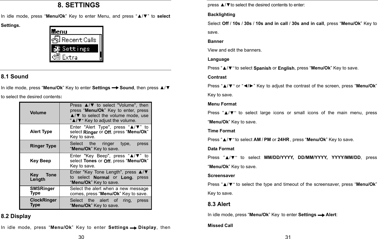  30                           8. SETTINGS In idle mode, press “Menu/Ok” Key to enter Menu, and press “▲/▼” to select Settings.     8.1 Sound In idle mode, press “Menu/Ok” Key to enter Settings Sound, then press ▲/▼ to select the desired contents: Volume Press  ▲/▼ to select &quot;Volume&quot;, then press “Menu/Ok” Key to enter, press ▲/▼ to select the volume mode, use “▲/▼” Key to adjust the volume. Alert Type Enter &quot;Alert Type&quot;, press “▲/▼” to select Ringer or Off, press “Menu/Ok” Key to save. Ringer Type Select the ringer type, press “Menu/Ok” Key to save. Key Beep Enter &quot;Key Beep&quot;, press “▲/▼” to select Tones or Off, press “Menu/Ok” Key to save. Key Tone Length Enter &quot;Key Tone Length&quot;, press ▲/▼ to select Normal or Long, press “Menu/Ok” Key to save. SMSRinger Type Select the alert when a new message comes, press “Menu/Ok” Key to save.ClockRinger Type Select the alert of ring, press “Menu/Ok” Key to save. 8.2 Display In idle mode, press “Menu/Ok” Key to enter Settings Display, then  31 press ▲/▼to select the desired contents to enter: Backlighting Select Off / 10s / 30s / 10s and in call / 30s and in call, press “Menu/Ok” Key to save. Banner View and edit the banners. Language Press “▲/▼” to select Spanish or English, press “Menu/Ok” Key to save. Contrast Press “▲/▼” or “◄/►” Key to adjust the contrast of the screen, press “Menu/Ok” Key to save. Menu Format Press “▲/▼”  to select large icons or small icons of the main menu, press “Menu/Ok” Key to save. Time Format Press “▲/▼” to select AM / PM or 24HR , press “Menu/Ok” Key to save. Data Format Press “▲/▼”  to select MM/DD/YYYY, DD/MM/YYYY, YYYY/MM/DD, press “Menu/Ok” Key to save. Screensaver Press “▲/▼”  to select the type and timeout of the screensaver, press “Menu/Ok” Key to save. 8.3 Alert In idle mode, press “Menu/Ok” Key to enter Settings Alert: Missed Call 