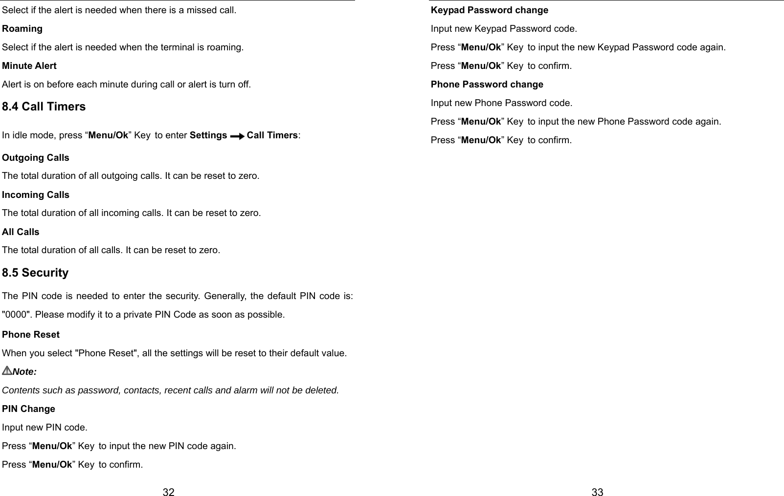  32 Select if the alert is needed when there is a missed call. Roaming Select if the alert is needed when the terminal is roaming. Minute Alert Alert is on before each minute during call or alert is turn off. 8.4 Call Timers In idle mode, press “Menu/Ok” Key to enter Settings Call Timers: Outgoing Calls The total duration of all outgoing calls. It can be reset to zero. Incoming Calls The total duration of all incoming calls. It can be reset to zero. All Calls The total duration of all calls. It can be reset to zero. 8.5 Security The PIN code is needed to enter the security. Generally, the default PIN code is: &quot;0000&quot;. Please modify it to a private PIN Code as soon as possible. Phone Reset When you select &quot;Phone Reset&quot;, all the settings will be reset to their default value. Note: Contents such as password, contacts, recent calls and alarm will not be deleted. PIN Change Input new PIN code. Press “Menu/Ok” Key to input the new PIN code again. Press “Menu/Ok” Key to confirm.  33 Keypad Password change Input new Keypad Password code. Press “Menu/Ok” Key to input the new Keypad Password code again. Press “Menu/Ok” Key to confirm. Phone Password change Input new Phone Password code. Press “Menu/Ok” Key to input the new Phone Password code again. Press “Menu/Ok” Key to confirm.                 