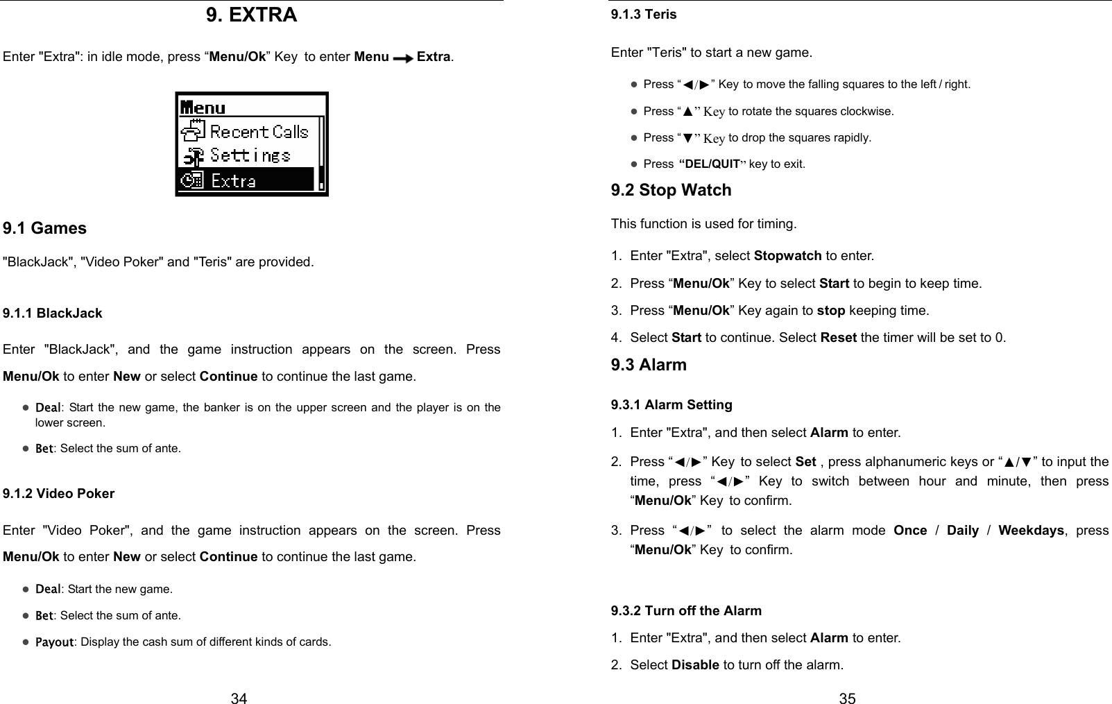  34 9. EXTRA Enter &quot;Extra&quot;: in idle mode, press “Menu/Ok” Key to enter Menu Extra.  9.1 Games &quot;BlackJack&quot;, &quot;Video Poker&quot; and &quot;Teris&quot; are provided. 9.1.1 BlackJack Enter &quot;BlackJack&quot;, and the game instruction appears on the screen. Press Menu/Ok to enter New or select Continue to continue the last game. z Deal: Start the new game, the banker is on the upper screen and the player is on the lower screen. z Bet: Select the sum of ante. 9.1.2 Video Poker Enter &quot;Video Poker&quot;, and the game instruction appears on the screen. Press Menu/Ok to enter New or select Continue to continue the last game. z Deal: Start the new game. z Bet: Select the sum of ante. z Payout: Display the cash sum of different kinds of cards.  35 9.1.3 Teris Enter &quot;Teris&quot; to start a new game. z Press “◄/►” Key to move the falling squares to the left / right. z Press “▲” Key to rotate the squares clockwise. z Press “▼” Key to drop the squares rapidly. z Press “DEL/QUIT” key to exit. 9.2 Stop Watch This function is used for timing. 1. Enter &quot;Extra&quot;, select Stopwatch to enter. 2. Press “Menu/Ok” Key to select Start to begin to keep time. 3. Press “Menu/Ok” Key again to stop keeping time. 4. Select Start to continue. Select Reset the timer will be set to 0. 9.3 Alarm 9.3.1 Alarm Setting 1.  Enter &quot;Extra&quot;, and then select Alarm to enter. 2. Press “◄/►” Key to select Set , press alphanumeric keys or “▲/▼” to input the time, press “◄/►” Key to switch between hour and minute, then press “Menu/Ok” Key to confirm. 3. Press “◄/►” to select the alarm mode Once  / Daily / Weekdays, press “Menu/Ok” Key to confirm. 9.3.2 Turn off the Alarm 1.  Enter &quot;Extra&quot;, and then select Alarm to enter. 2. Select Disable to turn off the alarm. 