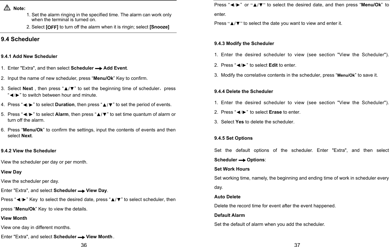  36  Note: 1. Set the alarm ringing in the specified time. The alarm can work only when the terminal is turned on. 2. Select [OFF] to turn off the alarm when it is ringin; select [Snooze]  9.4 Scheduler 9.4.1 Add New Scheduler 1.  Enter &quot;Extra&quot;, and then select Scheduler Add Event. 2.  Input the name of new scheduler, press “Menu/Ok” Key to confirm. 3. Select Next , then press “▲/▼” to set the beginning time of scheduler，press “◄/►” to switch between hour and minute. 4. Press “◄/►” to select Duration, then press “▲/▼” to set the period of events. 5. Press “◄/►” to select Alarm, then press “▲/▼” to set time quantum of alarm or turn off the alarm. 6. Press “Menu/Ok” to confirm the settings, input the contents of events and then select Next. 9.4.2 View the Scheduler View the scheduler per day or per month. View Day View the scheduler per day. Enter &quot;Extra&quot;, and select Scheduler View Day. Press “◄/►” Key to select the desired date, press “▲/▼” to select scheduler, then press “Menu/Ok” Key to view the details. View Month View one day in different months. Enter &quot;Extra&quot;, and select Scheduler View Month .  37 Press “◄/►” or “▲/▼”  to select the desired date, and then press “Menu/Ok” to enter.  Press “▲/▼” to select the date you want to view and enter it. 9.4.3 Modify the Scheduler 1. Enter the desired scheduler to view (see section &quot;View the Scheduler&quot;). 2. Press “◄/►” to select Edit to enter. 3.  Modify the correlative contents in the scheduler, press “Menu/Ok” to save it. 9.4.4 Delete the Scheduler 1. Enter the desired scheduler to view (see section &quot;View the Scheduler&quot;). 2. Press “◄/►” to select Erase to enter. 3. Select Yes to delete the scheduler. 9.4.5 Set Options Set the default options of the scheduler. Enter &quot;Extra&quot;, and then select Scheduler Options: Set Work Hours Set working time, namely, the beginning and ending time of work in scheduler every day. Auto Delete Delete the record time for event after the event happened. Default Alarm Set the default of alarm when you add the scheduler. 