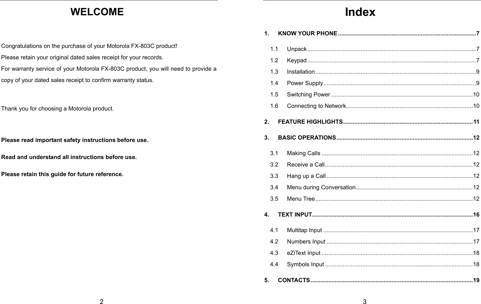 2 WELCOME  Congratulations on the purchase of your Motorola FX-803C product! Please retain your original dated sales receipt for your records. For warranty service of your Motorola FX-803C product, you will need to provide a copy of your dated sales receipt to confirm warranty status.  Thank you for choosing a Motorola product.  Please read important safety instructions before use. Read and understand all instructions before use.   Please retain this guide for future reference.           3 Index 1.   KNOW YOUR PHONE .....................................................................................7 1.1   Unpack........................................................................................................7 1.2   Keypad........................................................................................................7 1.3   Installation...................................................................................................9 1.4   Power Supply..............................................................................................9 1.5   Switching Power .......................................................................................10 1.6   Connecting to Network..............................................................................10 2.   FEATURE HIGHLIGHTS................................................................................11 3.   BASIC OPERATIONS....................................................................................12 3.1   Making Calls .............................................................................................12 3.2   Receive a Call...........................................................................................12 3.3   Hang up a Call ..........................................................................................12 3.4   Menu during Conversation........................................................................12 3.5   Menu Tree.................................................................................................12 4.   TEXT INPUT...................................................................................................16 4.1   Multitap Input ............................................................................................17 4.2   Numbers Input ..........................................................................................17 4.3   eZiText Input .............................................................................................18 4.4   Symbols Input ...........................................................................................18 5.   CONTACTS....................................................................................................19 