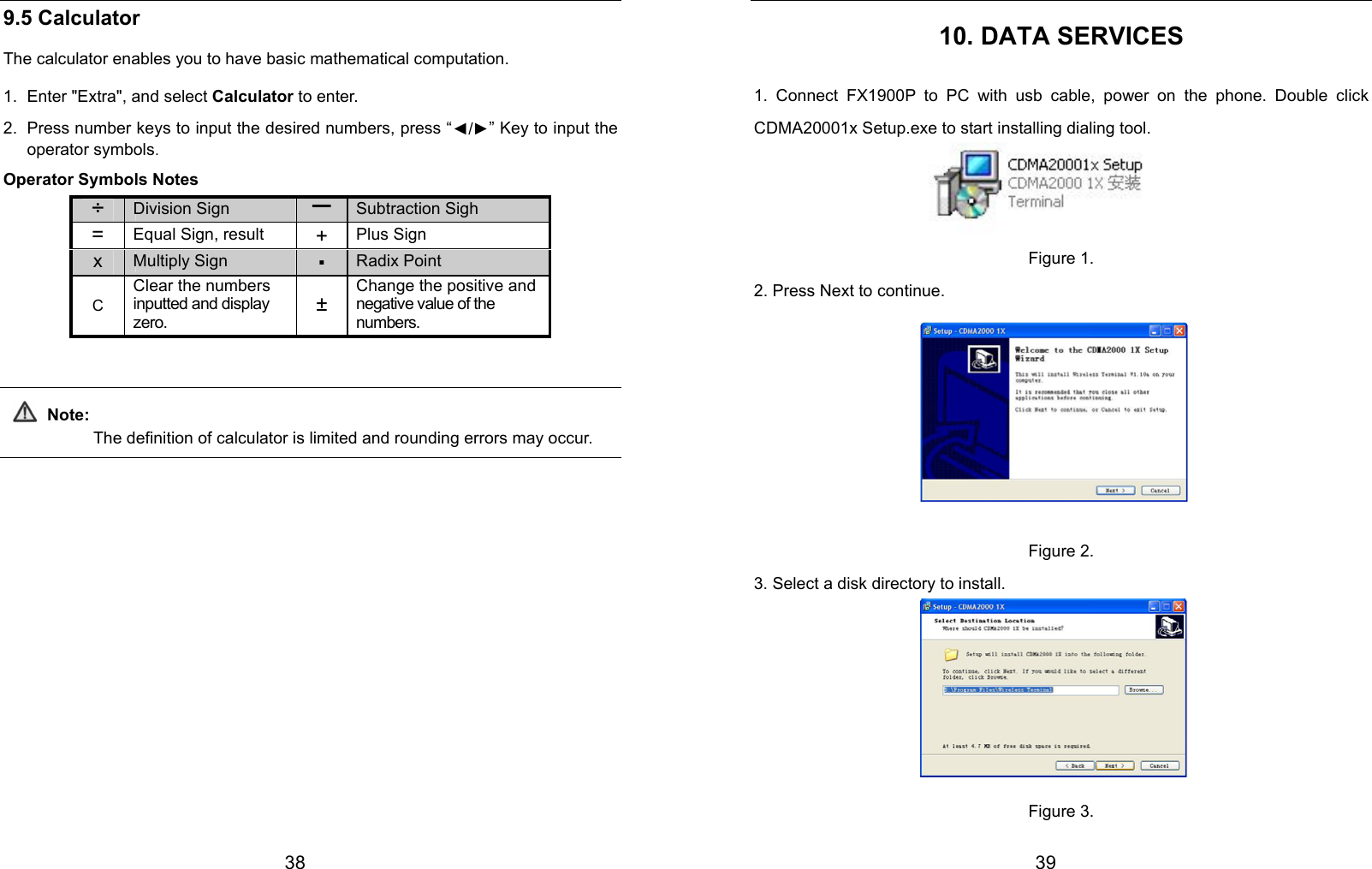  38 9.5 Calculator The calculator enables you to have basic mathematical computation. 1.  Enter &quot;Extra&quot;, and select Calculator to enter. 2.  Press number keys to input the desired numbers, press “◄/►” Key to input the operator symbols. Operator Symbols Notes ÷  Division Sign  - Subtraction Sigh =  Equal Sign, result  +  Plus Sign x  Multiply Sign  .  Radix Point C Clear the numbers inputted and display zero. ± Change the positive and negative value of the numbers.  Note: The definition of calculator is limited and rounding errors may occur.   39 10. DATA SERVICES 1. Connect FX1900P to PC with usb cable, power on the phone. Double click CDMA20001x Setup.exe to start installing dialing tool.    Figure 1. 2. Press Next to continue.        Figure 2. 3. Select a disk directory to install.       Figure 3. 