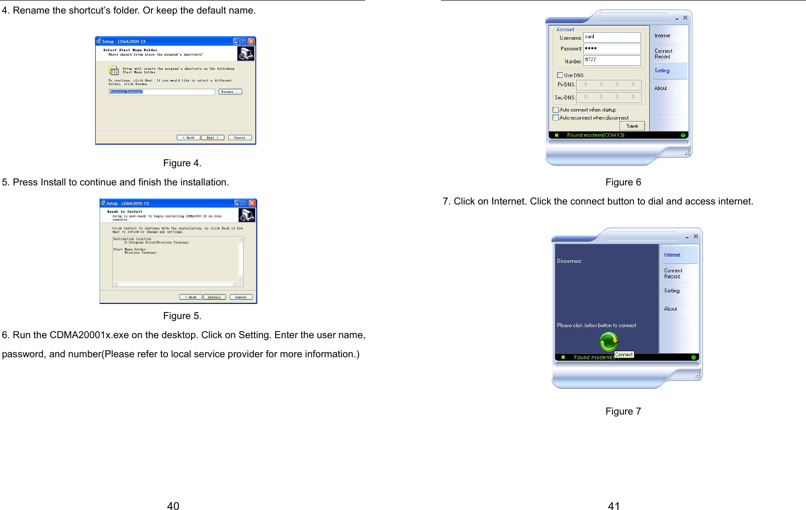  40 4. Rename the shortcut’s folder. Or keep the default name.        Figure 4. 5. Press Install to continue and finish the installation.       Figure 5. 6. Run the CDMA20001x.exe on the desktop. Click on Setting. Enter the user name, password, and number(Please refer to local service provider for more information.)         41          Figure 6 7. Click on Internet. Click the connect button to dial and access internet.           Figure 7    