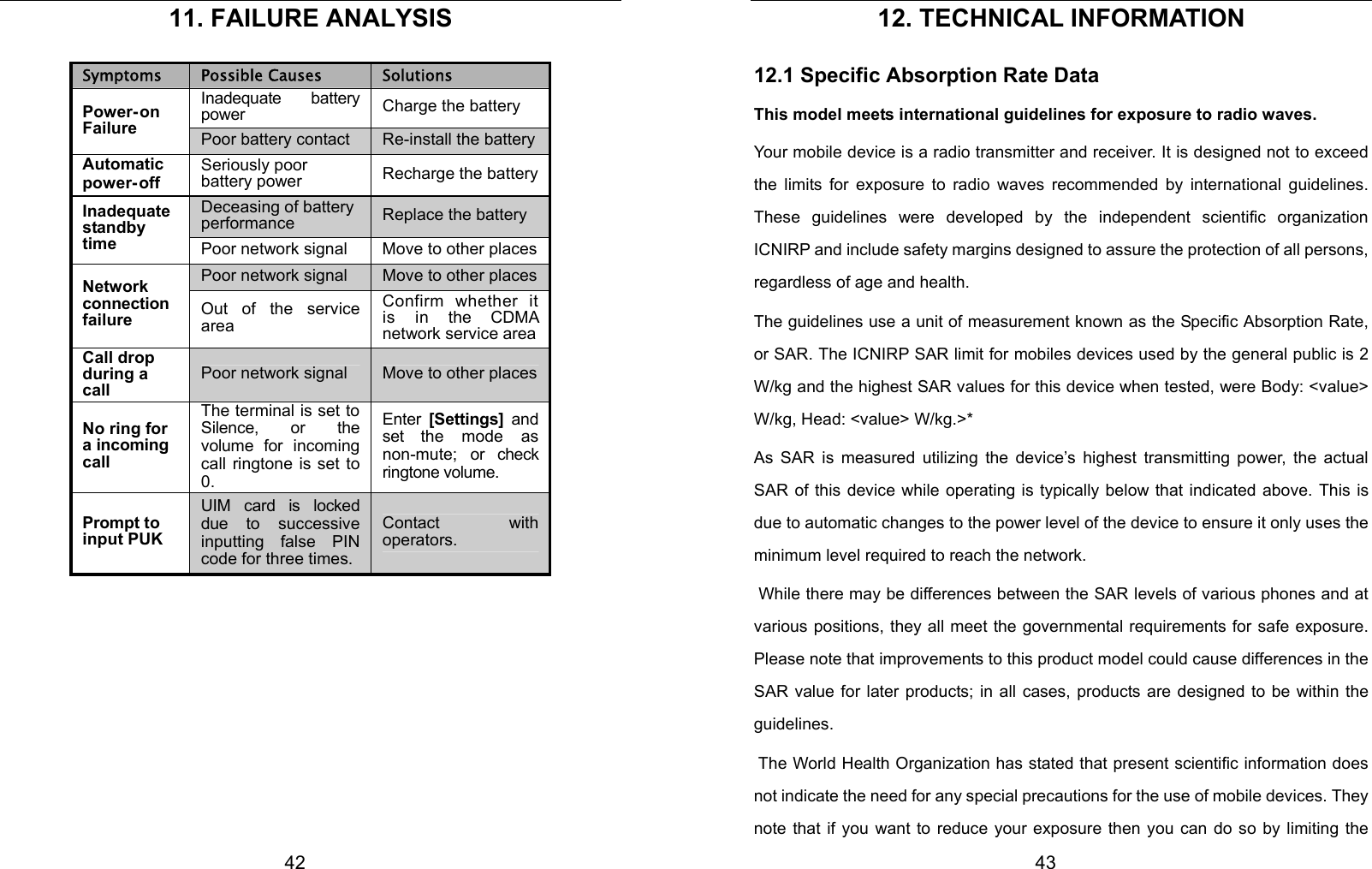  42 11. FAILURE ANALYSIS Symptoms  Possible Causes  Solutions Inadequate battery power  Charge the battery Power- on Failure  Poor battery contact  Re-install the batteryAutomatic power- off Seriously poor battery power  Recharge the batteryDeceasing of battery performance  Replace the battery Inadequate standby time  Poor network signal  Move to other placesPoor network signal  Move to other placesNetwork connection failure  Out of the service area Confirm whether it is in the CDMA network service areaCall drop during a call Poor network signal  Move to other placesNo ring for a incoming call The terminal is set to Silence, or the volume for incoming call ringtone is set to 0. Enter  [Settings]  and set the mode as non-mute; or check ringtone volume. Prompt to input PUK UIM card is locked due to successive inputting false PIN code for three times. Contact with operators.      43 12. TECHNICAL INFORMATION 12.1 Specific Absorption Rate Data This model meets international guidelines for exposure to radio waves. Your mobile device is a radio transmitter and receiver. It is designed not to exceed the limits for exposure to radio waves recommended by international guidelines. These guidelines were developed by the independent scientific organization ICNIRP and include safety margins designed to assure the protection of all persons, regardless of age and health. The guidelines use a unit of measurement known as the Specific Absorption Rate, or SAR. The ICNIRP SAR limit for mobiles devices used by the general public is 2 W/kg and the highest SAR values for this device when tested, were Body: &lt;value&gt; W/kg, Head: &lt;value&gt; W/kg.&gt;*   As SAR is measured utilizing the device’s highest transmitting power, the actual SAR of this device while operating is typically below that indicated above. This is due to automatic changes to the power level of the device to ensure it only uses the minimum level required to reach the network.  While there may be differences between the SAR levels of various phones and at various positions, they all meet the governmental requirements for safe exposure. Please note that improvements to this product model could cause differences in the SAR value for later products; in all cases, products are designed to be within the guidelines.   The World Health Organization has stated that present scientific information does not indicate the need for any special precautions for the use of mobile devices. They note that if you want to reduce your exposure then you can do so by limiting the 