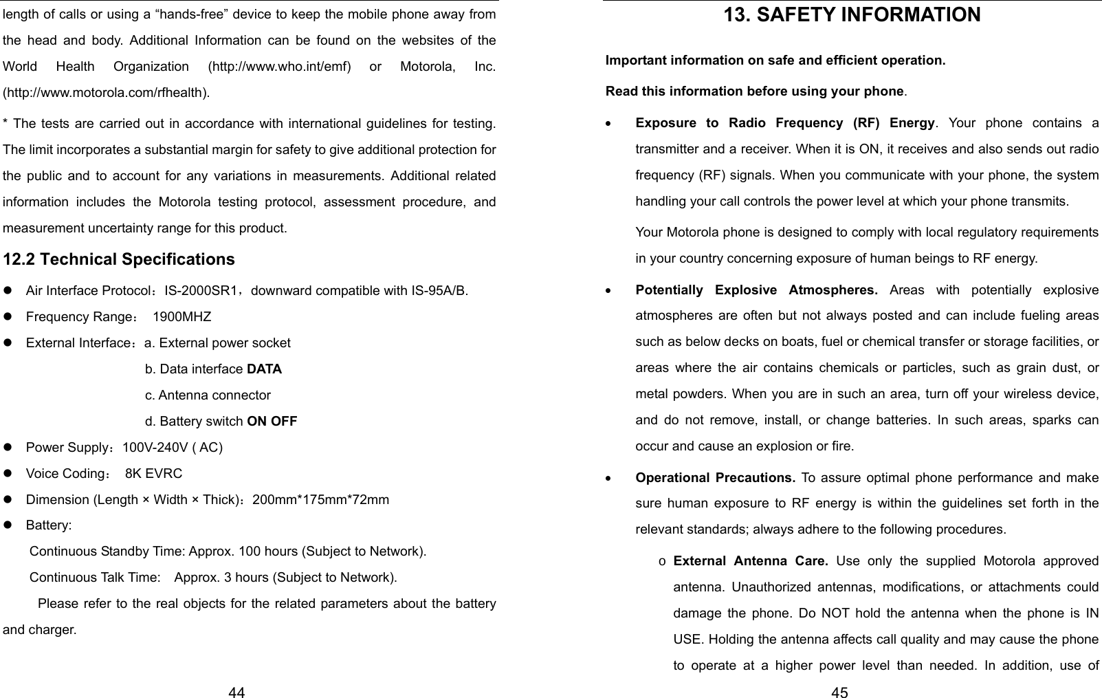  44 length of calls or using a “hands-free” device to keep the mobile phone away from the head and body. Additional Information can be found on the websites of the World Health Organization (http://www.who.int/emf) or Motorola, Inc. (http://www.motorola.com/rfhealth). * The tests are carried out in accordance with international guidelines for testing. The limit incorporates a substantial margin for safety to give additional protection for the public and to account for any variations in measurements. Additional related information includes the Motorola testing protocol, assessment procedure, and measurement uncertainty range for this product. 12.2 Technical Specifications z  Air Interface Protocol：IS-2000SR1，downward compatible with IS-95A/B. z  Frequency Range： 1900MHZ z  External Interface：a. External power socket                 b. Data interface DATA                 c. Antenna connector                 d. Battery switch ON OFF z  Power Supply：100V-240V ( AC)   z  Voice Coding： 8K EVRC z    Dimension (Length × Width × Thick)：200mm*175mm*72mm z  Battery:  Continuous Standby Time: Approx. 100 hours (Subject to Network).         Continuous Talk Time:    Approx. 3 hours (Subject to Network). Please refer to the real objects for the related parameters about the battery and charger.   45 13. SAFETY INFORMATION Important information on safe and efficient operation. Read this information before using your phone. • Exposure to Radio Frequency (RF) Energy. Your phone contains a transmitter and a receiver. When it is ON, it receives and also sends out radio frequency (RF) signals. When you communicate with your phone, the system handling your call controls the power level at which your phone transmits.   Your Motorola phone is designed to comply with local regulatory requirements in your country concerning exposure of human beings to RF energy. • Potentially Explosive Atmospheres. Areas with potentially explosive atmospheres are often but not always posted and can include fueling areas such as below decks on boats, fuel or chemical transfer or storage facilities, or areas where the air contains chemicals or particles, such as grain dust, or metal powders. When you are in such an area, turn off your wireless device, and do not remove, install, or change batteries. In such areas, sparks can occur and cause an explosion or fire. • Operational Precautions. To assure optimal phone performance and make sure human exposure to RF energy is within the guidelines set forth in the relevant standards; always adhere to the following procedures. o External Antenna Care. Use only the supplied Motorola approved antenna. Unauthorized antennas, modifications, or attachments could damage the phone. Do NOT hold the antenna when the phone is IN USE. Holding the antenna affects call quality and may cause the phone to operate at a higher power level than needed. In addition, use of 