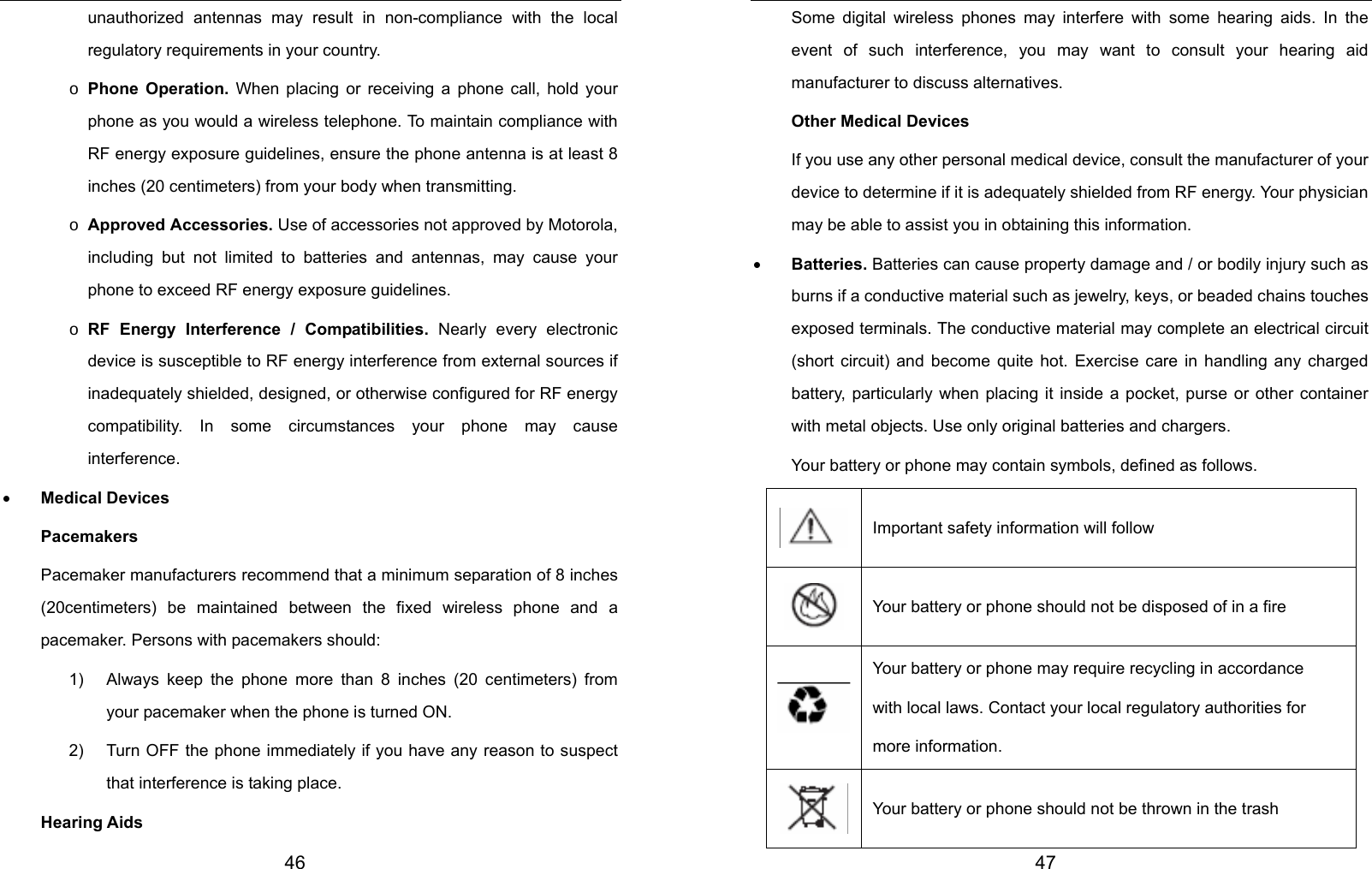  46 unauthorized antennas may result in non-compliance with the local regulatory requirements in your country. o Phone Operation. When placing or receiving a phone call, hold your phone as you would a wireless telephone. To maintain compliance with RF energy exposure guidelines, ensure the phone antenna is at least 8 inches (20 centimeters) from your body when transmitting. o Approved Accessories. Use of accessories not approved by Motorola, including but not limited to batteries and antennas, may cause your phone to exceed RF energy exposure guidelines. o RF Energy Interference / Compatibilities. Nearly every electronic device is susceptible to RF energy interference from external sources if inadequately shielded, designed, or otherwise configured for RF energy compatibility. In some circumstances your phone may cause interference. • Medical Devices Pacemakers Pacemaker manufacturers recommend that a minimum separation of 8 inches (20centimeters) be maintained between the fixed wireless phone and a pacemaker. Persons with pacemakers should: 1)  Always keep the phone more than 8 inches (20 centimeters) from your pacemaker when the phone is turned ON. 2)  Turn OFF the phone immediately if you have any reason to suspect that interference is taking place. Hearing Aids  47 Some digital wireless phones may interfere with some hearing aids. In the event of such interference, you may want to consult your hearing aid manufacturer to discuss alternatives. Other Medical Devices If you use any other personal medical device, consult the manufacturer of your device to determine if it is adequately shielded from RF energy. Your physician may be able to assist you in obtaining this information. • Batteries. Batteries can cause property damage and / or bodily injury such as burns if a conductive material such as jewelry, keys, or beaded chains touches exposed terminals. The conductive material may complete an electrical circuit (short circuit) and become quite hot. Exercise care in handling any charged battery, particularly when placing it inside a pocket, purse or other container with metal objects. Use only original batteries and chargers. Your battery or phone may contain symbols, defined as follows. Important safety information will follow Your battery or phone should not be disposed of in a fire Your battery or phone may require recycling in accordance with local laws. Contact your local regulatory authorities for more information. Your battery or phone should not be thrown in the trash 