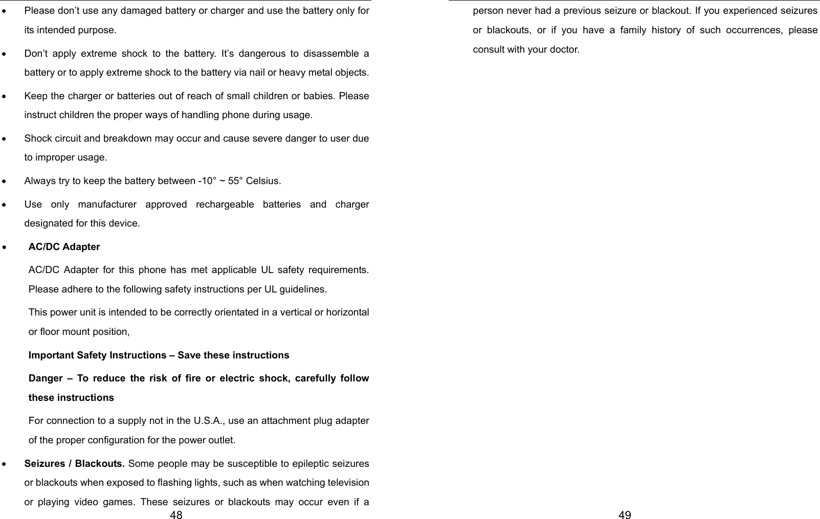  48 •  Please don’t use any damaged battery or charger and use the battery only for its intended purpose. •  Don’t apply extreme shock to the battery. It’s dangerous to disassemble a battery or to apply extreme shock to the battery via nail or heavy metal objects. •  Keep the charger or batteries out of reach of small children or babies. Please instruct children the proper ways of handling phone during usage.   •  Shock circuit and breakdown may occur and cause severe danger to user due to improper usage. •  Always try to keep the battery between -10° ~ 55° Celsius. •  Use only manufacturer approved rechargeable batteries and charger designated for this device. • AC/DC Adapter AC/DC Adapter for this phone has met applicable UL safety requirements. Please adhere to the following safety instructions per UL guidelines. This power unit is intended to be correctly orientated in a vertical or horizontal or floor mount position, Important Safety Instructions – Save these instructions Danger – To reduce the risk of fire or electric shock, carefully follow these instructions For connection to a supply not in the U.S.A., use an attachment plug adapter of the proper configuration for the power outlet. • Seizures / Blackouts. Some people may be susceptible to epileptic seizures or blackouts when exposed to flashing lights, such as when watching television or playing video games. These seizures or blackouts may occur even if a  49 person never had a previous seizure or blackout. If you experienced seizures or blackouts, or if you have a family history of such occurrences, please consult with your doctor.                  