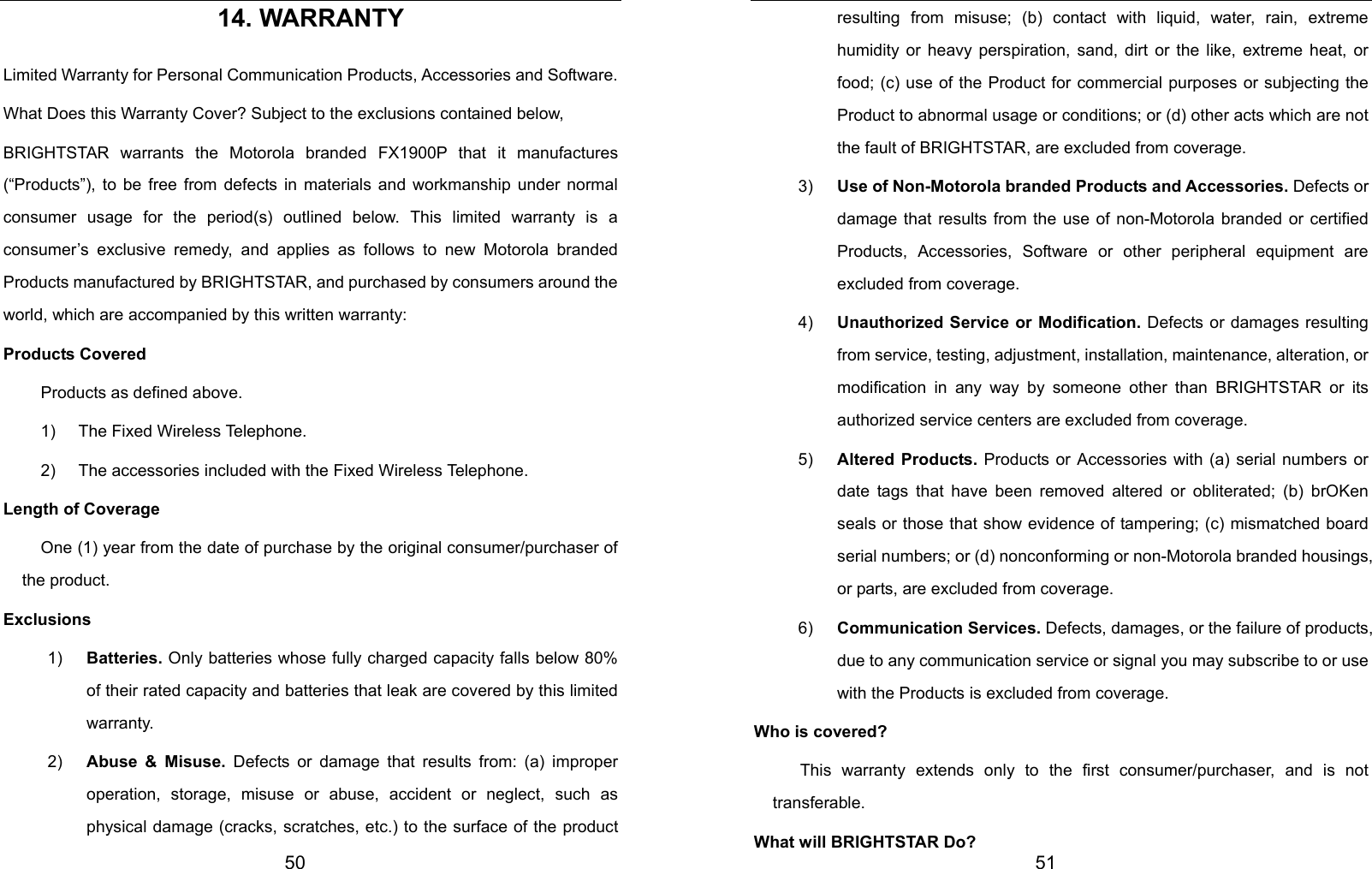  50 14. WARRANTY Limited Warranty for Personal Communication Products, Accessories and Software. What Does this Warranty Cover? Subject to the exclusions contained below, BRIGHTSTAR warrants the Motorola branded FX1900P that it manufactures (“Products”), to be free from defects in materials and workmanship under normal consumer usage for the period(s) outlined below. This limited warranty is a consumer’s exclusive remedy, and applies as follows to new Motorola branded Products manufactured by BRIGHTSTAR, and purchased by consumers around the world, which are accompanied by this written warranty: Products Covered Products as defined above. 1)  The Fixed Wireless Telephone. 2)  The accessories included with the Fixed Wireless Telephone. Length of Coverage One (1) year from the date of purchase by the original consumer/purchaser of the product. Exclusions 1)  Batteries. Only batteries whose fully charged capacity falls below 80% of their rated capacity and batteries that leak are covered by this limited warranty. 2)  Abuse &amp; Misuse. Defects or damage that results from: (a) improper operation, storage, misuse or abuse, accident or neglect, such as physical damage (cracks, scratches, etc.) to the surface of the product  51 resulting from misuse; (b) contact with liquid, water, rain, extreme humidity or heavy perspiration, sand, dirt or the like, extreme heat, or food; (c) use of the Product for commercial purposes or subjecting the Product to abnormal usage or conditions; or (d) other acts which are not the fault of BRIGHTSTAR, are excluded from coverage. 3)  Use of Non-Motorola branded Products and Accessories. Defects or damage that results from the use of non-Motorola branded or certified Products, Accessories, Software or other peripheral equipment are excluded from coverage. 4)  Unauthorized Service or Modification. Defects or damages resulting from service, testing, adjustment, installation, maintenance, alteration, or modification in any way by someone other than BRIGHTSTAR or its authorized service centers are excluded from coverage. 5)  Altered Products. Products or Accessories with (a) serial numbers or date tags that have been removed altered or obliterated; (b) brOKen seals or those that show evidence of tampering; (c) mismatched board serial numbers; or (d) nonconforming or non-Motorola branded housings, or parts, are excluded from coverage. 6)  Communication Services. Defects, damages, or the failure of products, due to any communication service or signal you may subscribe to or use with the Products is excluded from coverage. Who is covered?  This warranty extends only to the first consumer/purchaser, and is not transferable. What will BRIGHTSTAR Do? 