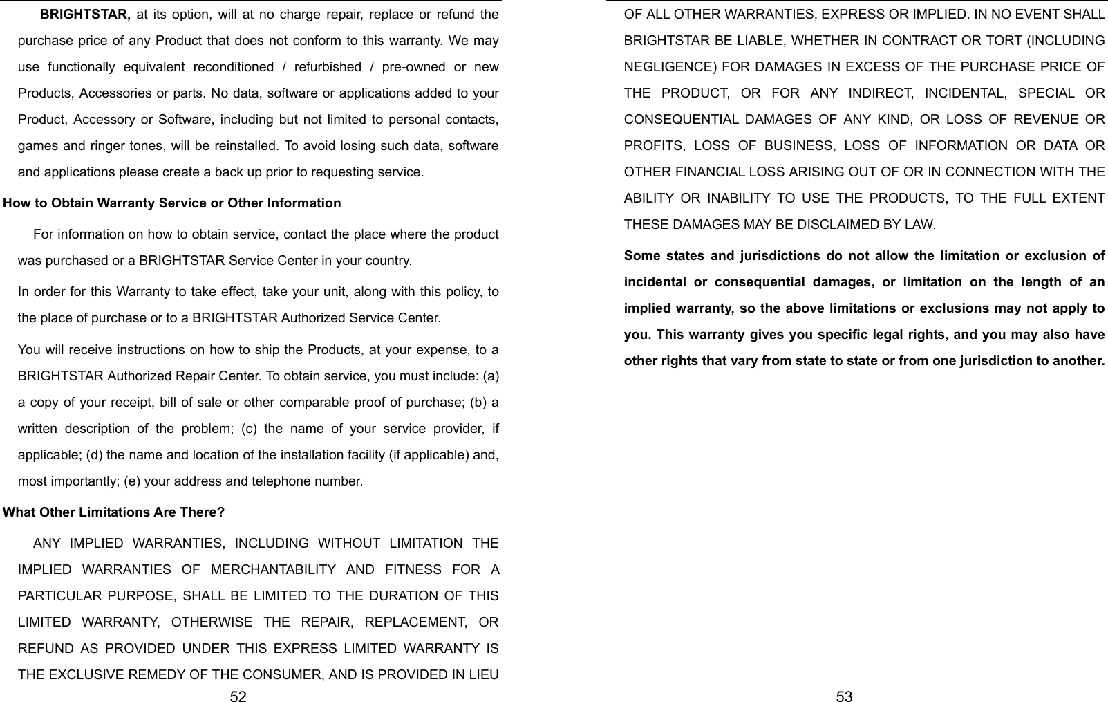  52  BRIGHTSTAR, at its option, will at no charge repair, replace or refund the purchase price of any Product that does not conform to this warranty. We may use functionally equivalent reconditioned / refurbished / pre-owned or new Products, Accessories or parts. No data, software or applications added to your Product, Accessory or Software, including but not limited to personal contacts, games and ringer tones, will be reinstalled. To avoid losing such data, software and applications please create a back up prior to requesting service. How to Obtain Warranty Service or Other Information For information on how to obtain service, contact the place where the product was purchased or a BRIGHTSTAR Service Center in your country. In order for this Warranty to take effect, take your unit, along with this policy, to the place of purchase or to a BRIGHTSTAR Authorized Service Center. You will receive instructions on how to ship the Products, at your expense, to a BRIGHTSTAR Authorized Repair Center. To obtain service, you must include: (a) a copy of your receipt, bill of sale or other comparable proof of purchase; (b) a written description of the problem; (c) the name of your service provider, if applicable; (d) the name and location of the installation facility (if applicable) and, most importantly; (e) your address and telephone number. What Other Limitations Are There?   ANY IMPLIED WARRANTIES, INCLUDING WITHOUT LIMITATION THE IMPLIED WARRANTIES OF MERCHANTABILITY AND FITNESS FOR A PARTICULAR PURPOSE, SHALL BE LIMITED TO THE DURATION OF THIS LIMITED WARRANTY, OTHERWISE THE REPAIR, REPLACEMENT, OR REFUND AS PROVIDED UNDER THIS EXPRESS LIMITED WARRANTY IS THE EXCLUSIVE REMEDY OF THE CONSUMER, AND IS PROVIDED IN LIEU  53 OF ALL OTHER WARRANTIES, EXPRESS OR IMPLIED. IN NO EVENT SHALL BRIGHTSTAR BE LIABLE, WHETHER IN CONTRACT OR TORT (INCLUDING NEGLIGENCE) FOR DAMAGES IN EXCESS OF THE PURCHASE PRICE OF THE PRODUCT, OR FOR ANY INDIRECT, INCIDENTAL, SPECIAL OR CONSEQUENTIAL DAMAGES OF ANY KIND, OR LOSS OF REVENUE OR PROFITS, LOSS OF BUSINESS, LOSS OF INFORMATION OR DATA OR OTHER FINANCIAL LOSS ARISING OUT OF OR IN CONNECTION WITH THE ABILITY OR INABILITY TO USE THE PRODUCTS, TO THE FULL EXTENT THESE DAMAGES MAY BE DISCLAIMED BY LAW. Some states and jurisdictions do not allow the limitation or exclusion of incidental or consequential damages, or limitation on the length of an implied warranty, so the above limitations or exclusions may not apply to you. This warranty gives you specific legal rights, and you may also have other rights that vary from state to state or from one jurisdiction to another.      