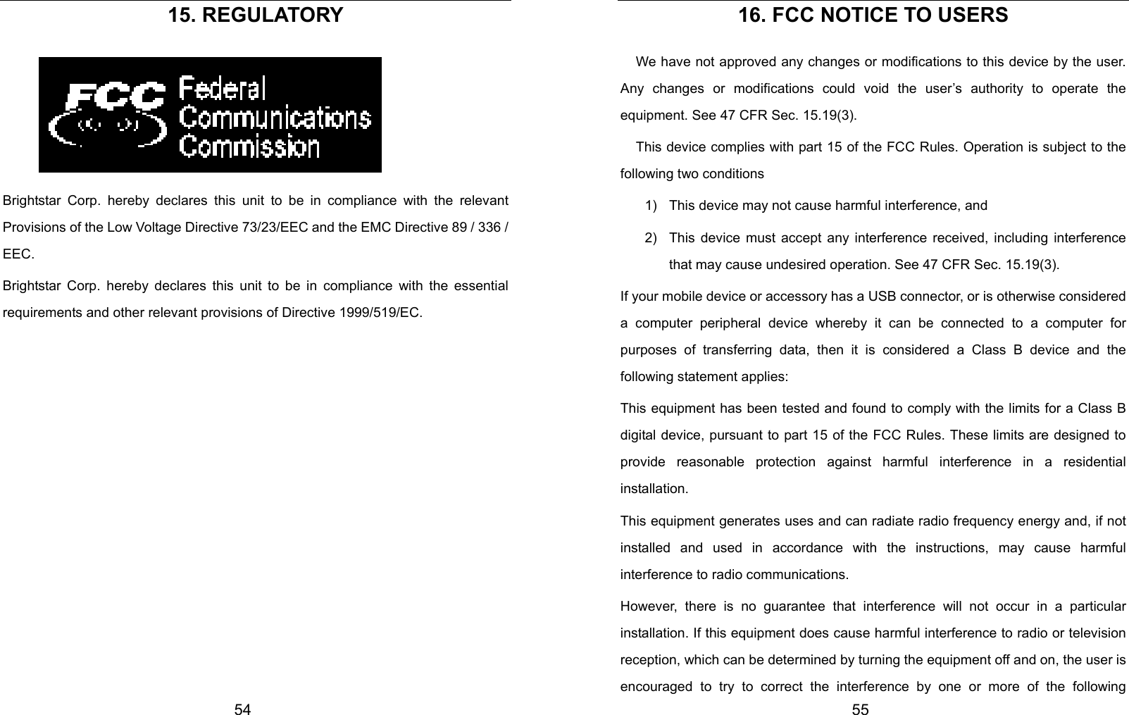  54 15. REGULATORY  Brightstar Corp. hereby declares this unit to be in compliance with the relevant Provisions of the Low Voltage Directive 73/23/EEC and the EMC Directive 89 / 336 / EEC. Brightstar Corp. hereby declares this unit to be in compliance with the essential requirements and other relevant provisions of Directive 1999/519/EC.               55 16. FCC NOTICE TO USERS We have not approved any changes or modifications to this device by the user. Any changes or modifications could void the user’s authority to operate the equipment. See 47 CFR Sec. 15.19(3). This device complies with part 15 of the FCC Rules. Operation is subject to the following two conditions 1)  This device may not cause harmful interference, and   2)  This device must accept any interference received, including interference that may cause undesired operation. See 47 CFR Sec. 15.19(3). If your mobile device or accessory has a USB connector, or is otherwise considered a computer peripheral device whereby it can be connected to a computer for purposes of transferring data, then it is considered a Class B device and the following statement applies: This equipment has been tested and found to comply with the limits for a Class B digital device, pursuant to part 15 of the FCC Rules. These limits are designed to provide reasonable protection against harmful interference in a residential installation. This equipment generates uses and can radiate radio frequency energy and, if not installed and used in accordance with the instructions, may cause harmful interference to radio communications. However, there is no guarantee that interference will not occur in a particular installation. If this equipment does cause harmful interference to radio or television reception, which can be determined by turning the equipment off and on, the user is encouraged to try to correct the interference by one or more of the following 