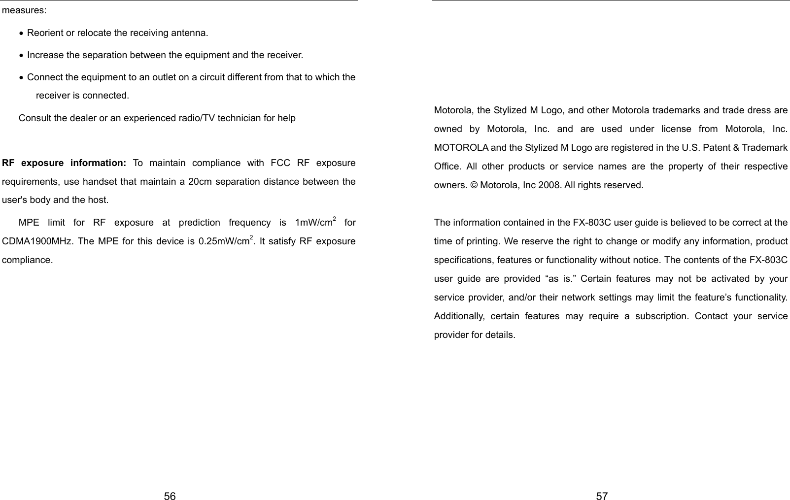  56 measures: • Reorient or relocate the receiving antenna. • Increase the separation between the equipment and the receiver. •  Connect the equipment to an outlet on a circuit different from that to which the receiver is connected. Consult the dealer or an experienced radio/TV technician for help  RF exposure information: To maintain compliance with FCC RF exposure requirements, use handset that maintain a 20cm separation distance between the user&apos;s body and the host.   MPE limit for RF exposure at prediction frequency is 1mW/cm2 for CDMA1900MHz. The MPE for this device is 0.25mW/cm2. It satisfy RF exposure compliance.            57      Motorola, the Stylized M Logo, and other Motorola trademarks and trade dress are owned by Motorola, Inc. and are used under license from Motorola, Inc. MOTOROLA and the Stylized M Logo are registered in the U.S. Patent &amp; Trademark Office. All other products or service names are the property of their respective owners. © Motorola, Inc 2008. All rights reserved.  The information contained in the FX-803C user guide is believed to be correct at the time of printing. We reserve the right to change or modify any information, product specifications, features or functionality without notice. The contents of the FX-803C user guide are provided “as is.” Certain features may not be activated by your service provider, and/or their network settings may limit the feature’s functionality. Additionally, certain features may require a subscription. Contact your service provider for details.        