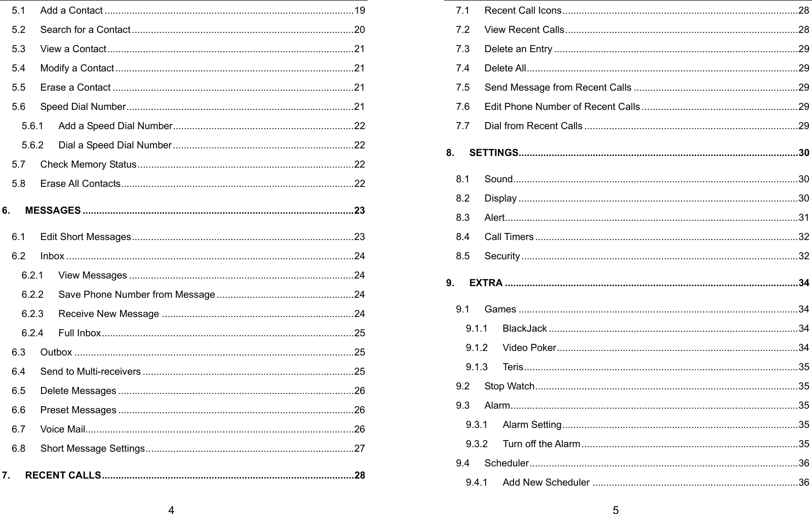  4 5.1   Add a Contact ...........................................................................................19 5.2      Search for a Contact .................................................................................20 5.3   View a Contact..........................................................................................21 5.4   Modify a Contact.......................................................................................21 5.5   Erase a Contact ........................................................................................21 5.6   Speed Dial Number...................................................................................21 5.6.1      Add a Speed Dial Number..................................................................22 5.6.2      Dial a Speed Dial Number..................................................................22 5.7   Check Memory Status...............................................................................22 5.8   Erase All Contacts.....................................................................................22 6.   MESSAGES ...................................................................................................23 6.1   Edit Short Messages.................................................................................23 6.2   Inbox .........................................................................................................24 6.2.1   View Messages ..................................................................................24 6.2.2      Save Phone Number from Message ..................................................24 6.2.3   Receive New Message ......................................................................24 6.2.4   Full Inbox............................................................................................25 6.3   Outbox ......................................................................................................25 6.4   Send to Multi-receivers .............................................................................25 6.5   Delete Messages ......................................................................................26 6.6   Preset Messages ......................................................................................26 6.7   Voice Mail..................................................................................................26 6.8   Short Message Settings............................................................................27 7.   RECENT CALLS............................................................................................28  5 7.1   Recent Call Icons......................................................................................28 7.2   View Recent Calls.....................................................................................28 7.3   Delete an Entry .........................................................................................29 7.4   Delete All...................................................................................................29 7.5      Send Message from Recent Calls ............................................................29 7.6      Edit Phone Number of Recent Calls .........................................................29 7.7   Dial from Recent Calls ..............................................................................29 8.   SETTINGS......................................................................................................30 8.1   Sound........................................................................................................30 8.2   Display ......................................................................................................30 8.3   Alert...........................................................................................................31 8.4   Call Timers................................................................................................32 8.5   Security .....................................................................................................32 9.   EXTRA ...........................................................................................................34 9.1   Games ......................................................................................................34 9.1.1   BlackJack ...........................................................................................34 9.1.2   Video Poker........................................................................................34 9.1.3   Teris....................................................................................................35 9.2   Stop Watch................................................................................................35 9.3   Alarm.........................................................................................................35 9.3.1   Alarm Setting......................................................................................35 9.3.2   Turn off the Alarm...............................................................................35 9.4   Scheduler..................................................................................................36 9.4.1   Add New Scheduler ...........................................................................36 