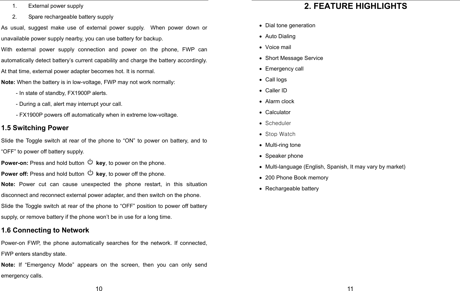 10 1.  External power supply 2.  Spare rechargeable battery supply As usual, suggest make use of external power supply.  When power down or unavailable power supply nearby, you can use battery for backup.   With external power supply connection and power on the phone, FWP can automatically detect battery’s current capability and charge the battery accordingly. At that time, external power adapter becomes hot. It is normal.   Note: When the battery is in low-voltage, FWP may not work normally: - In state of standby, FX1900P alerts. - During a call, alert may interrupt your call. - FX1900P powers off automatically when in extreme low-voltage. 1.5 Switching Power Slide the Toggle switch at rear of the phone to “ON” to power on battery, and to “OFF” to power off battery supply.      Power-on: Press and hold button   key, to power on the phone.   Power off: Press and hold button   key, to power off the phone.   Note:  Power cut can cause unexpected the phone restart, in this situation disconnect and reconnect external power adapter, and then switch on the phone. Slide the Toggle switch at rear of the phone to “OFF” position to power off battery supply, or remove battery if the phone won’t be in use for a long time. 1.6 Connecting to Network Power-on FWP, the phone automatically searches for the network. If connected, FWP enters standby state.   Note: If “Emergency Mode” appears on the screen, then you can only send emergency calls.  11 2. FEATURE HIGHLIGHTS •  Dial tone generation • Auto Dialing • Voice mail •  Short Message Service • Emergency call • Call logs • Caller ID • Alarm clock • Calculator • Scheduler • Stop Watch • Multi-ring tone • Speaker phone •  Multi-language (English, Spanish, It may vary by market) •  200 Phone Book memory • Rechargeable battery       